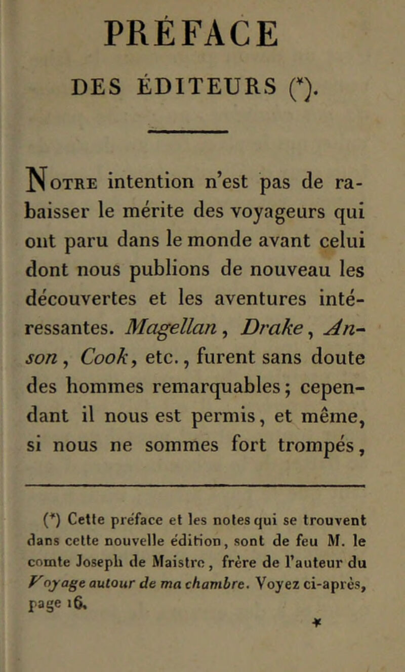 PRÉFACE DES ÉDITEURS (*). Notre intention n’est pas de ra- baisser le mérite des voyageurs qui ont paru dans le monde avant celui dont nous publions de nouveau les découvertes et les aventures inté- ressantes. Magellan, Drake, An- son , Cook, etc., furent sans doute des hommes remarquables; cepen- dant il nous est permis, et même, si nous ne sommes fort trompés, (*) Cette pre'face et les notes qui se trouvent dans cette nouvelle e'dirioD, sont de feu M. le comte Joseph de Maistre, frère de l’auteur du Voyâge autour de ma chambre. Voyez ci-après, page 16.