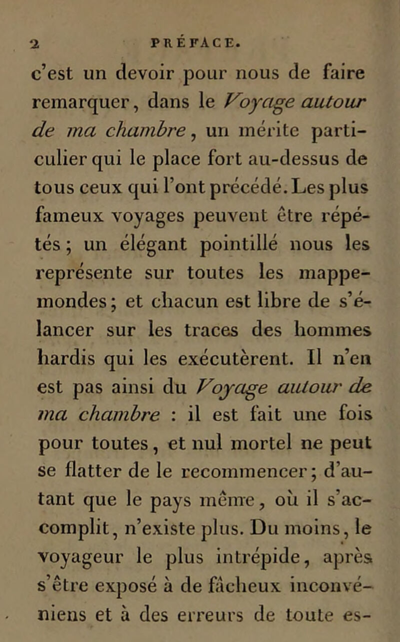 c’est un devoir pour nous de faire remarquer, dans le Voyage autour de ma chambre, un mérite parti- culier qui le place fort au-dessus de tous ceux qui l’ont précédé. Les plus fameux voyages peuvent être répé- tés ; un élégant pointillé nous les représente sur toutes les mappe- mondes ; et chacun est libre de s’é- lancer sur les traces des hommes hardis qui les exécutèrent. Il n’en est pas ainsi du Voyage autour de ma chambre : il est fait une fois pour toutes, et nul mortel ne peut se flatter de le recommencer ; d’au- tant que le pays même, où il s'ac- complit, n’existe plus. Du moins, le voyageur le plus intrépide, après s’être exposé à de fâcheux inconvé- niens et à des erreurs de toute es-