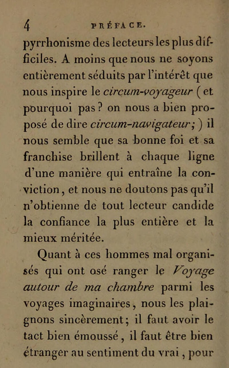 pyrrhonisme des lecteurs les plus dif- ficiles. A moins que nous ne soyons entièrement séduits par l’intérêt que nous inspire le circwn-voyageur ( et pourquoi pas ? on nous a bien pro- posé de dire circum-navigateur; ) il nous semble que sa bonne foi et sa franchise brillent à chaque ligne d’une manière qui entraîne la con- viction , et nous ne doutons pas qu’il n’obtienne de tout lecteur candide la confiance la plus entière et la mieux méritée. Quant à ces hommes mal organi- sés qui ont osé ranger le Voyage autour de ma chambre parmi les voyages imaginaires, nous les plai- gnons sincèrement; il faut avoir le tact bien émoussé , il faut être bien étranger au sentiment du vrai, pour