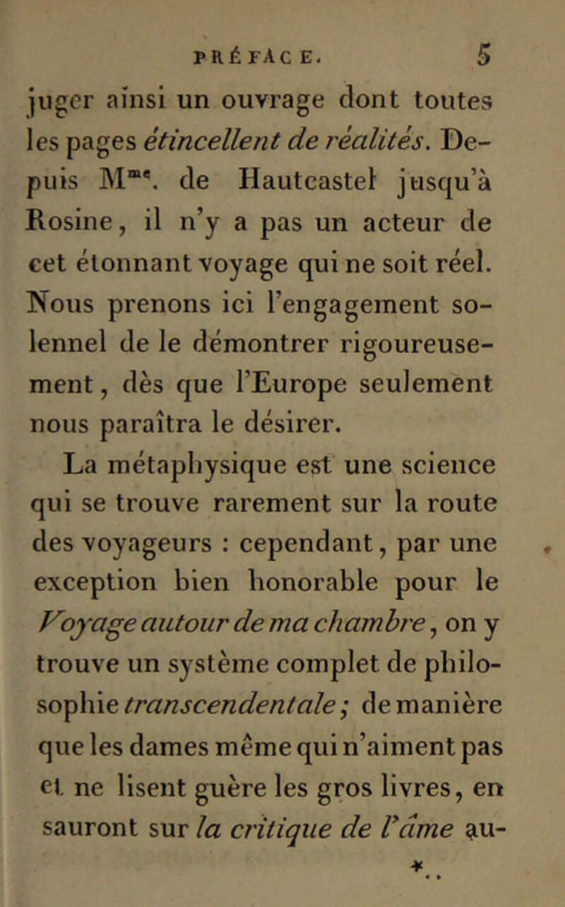 juger ainsi un ouvrage dont toutes les pages étincellent de réalités. De- puis Mm*. de Hautcastel jusqu’à Rosine, il n’y a pas un acteur de cet étonnant voyage qui ne soit réel. Nous prenons ici l’engagement so- lennel de le démontrer rigoureuse- ment , dès que l’Europe seulement nous paraîtra le désirer. La métaphysique est une science qui se trouve rarement sur la route des voyageurs : cependant, par une exception bien honorable pour le Voyage autour de ma chambre, on y trouve un système complet de philo- sophie transcendentale ; de manière que les dames même qui n’aiment pas et ne lisent guère les gros livres, en sauront sur la critique de Vdme au-