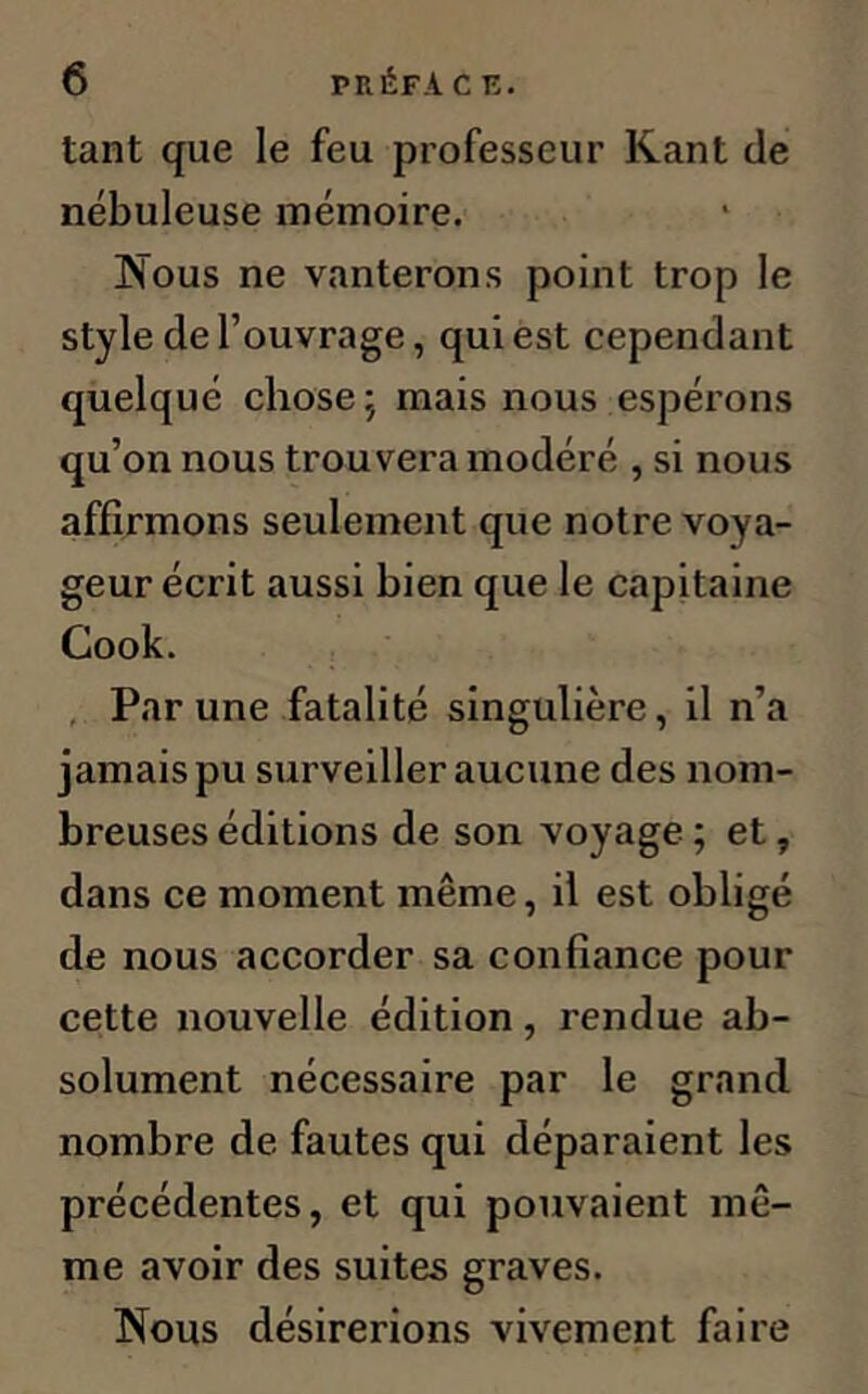 tant que le feu professeur Kant de nébuleuse mémoire. Nous ne vanterons point trop le style de l’ouvrage, qui est cependant quelqué chose; mais nous espérons qu’on nous trouvera modéré , si nous affirmons seulement que notre voya- geur écrit aussi bien que le capitaine Cook. Par une fatalité singulière, il n’a jamais pu surveiller aucune des nom- breuses éditions de son voyage ; et, dans ce moment même, il est obligé de nous accorder sa confiance pour cette nouvelle édition, rendue ab- solument nécessaire par le grand nombre de fautes qui déparaient les précédentes, et qui pouvaient mê- me avoir des suites graves. Nous désirerions vivement faire