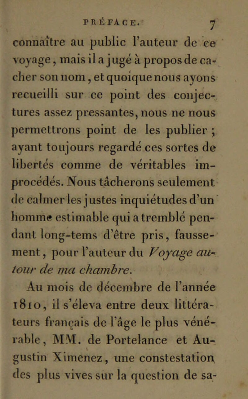 connaître au public l’auteur de ce voyage, mais il a jugé à propos de ca- cher son nom, et quoique nous ayons recueilli sur ce point des conjec- tures assez pressantes, nous ne nous permettrons point de les publier ; ayant toujours regardé ces sortes de libertés comme de véritables im- procédés. Nous tâcherons seulement de calmer les j ustes inquiétudes d’un homme estimable qui a tremblé pen- dant long-tems d’être pris, fausse- ment, pour l’auteur du Voyage au- tour de ma chambre. Au mois de décembre de l’année t8io, il s’éleva entre deux littéra- teurs français de 1 âge le plus véné- rable, MM. de Portelance et Au- i gustin Ximenez, une constestation des plus vives sur la question de sa-