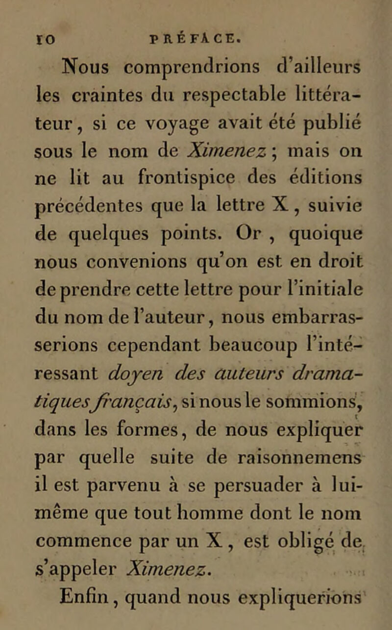 Nous comprendrions d’ailleurs les craintes du respectable littéra- teur, si ce voyage avait été publié sous le nom de Ximenez ; mais ou ne lit au frontispice des éditions précédentes que la lettre X, suivie de quelques points. Or , quoique nous convenions qu’on est en droit de prendre cette lettre pour l’initiale du nom de l’auteur, nous embarras- serions cependant beaucoup l’inté- ressant doyen des auteurs drama- tiquesfrançais, si nous le sommions, dans les formes, de nous expliquer par quelle suite de raisonnemens 11 est parvenu à se persuader à lui- même que tout homme dont le nom commence par un X , est obligé de s’appeler Ximenez. Enfin, quand nous expliquerions