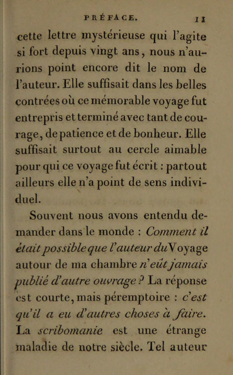 I I cette lettre mystérieuse qui l’agite si fort depuis vingt ans, nous n’au- rions point encore dit le nom de l’auteur. Elle suffisait dans les belles contrées où ce mémorable voyage fut entrepris et terminé avec tant de cou- rage, de patience et de bonheur. Elle suffisait surtout au cercle aimable pour qui ce voyage fut écrit : partout ailleurs elle n’a point de sens indivi- duel. Souvent nous avons entendu de- mander dans le monde : Comment il était possible que l’auteur duV oyage autour de ma chambre n eût jamais publié d’autre ouvrage ? La réponse est courte, mais péremptoire : c’est qu’il a eu d’autres choses à Jaire. La scribomanie est une étrange maladie de notre siècle. Tel auteur