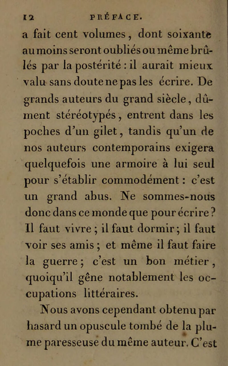 a fait cent volumes, dont soixante au moins seront oubliés ou même brû- lés par la postérité : il aurait mieux valu sans cloute ne pas les écrire. De grands auteurs du grand siècle, dû- ment stéréotypés, entrent dans les poches d’un gilet, tandis qu’un de nos auteurs contemporains exigera quelquefois une armoire à lui seul pour s’établir commodément : c’est un grand abus. Ne sommes-nous donc dans ce monde que pour écrire ? Il faut vivre ; il faut dormir ; il faut voir ses amis ; et même il faut faire la guerre ; c’est un bon métier, quoiqu’il gêne notablement les oc- cupations littéraires. Nous avons cependant obtenu par hasard un opuscule tombé de la plu- me paresseuse du même auteur. C’est