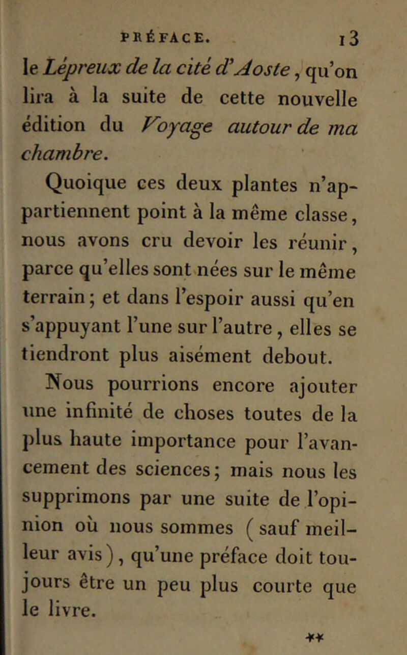 le Lépreux de la cité d’Aoste, qu’on lira à la suite de cette nouvelle édition du Voyage autour de ma chambre. Quoique ces deux plantes n’ap- partiennent point à la même classe, nous avons cru devoir les réunir, parce qu’elles sont nées sur le même terrain; et dans l’espoir aussi qu’en s’appuyant l’une sur l’autre , elles se tiendront plus aisément debout. Nous pourrions encore ajouter une infinité de choses toutes de la plus haute importance pour l’avan- cement des sciences; mais nous les supprimons par une suite de l’opi- nion où nous sommes ( sauf meil- leur avis), qu’une préface doit tou- jours etre un peu plus courte que le livre. *¥