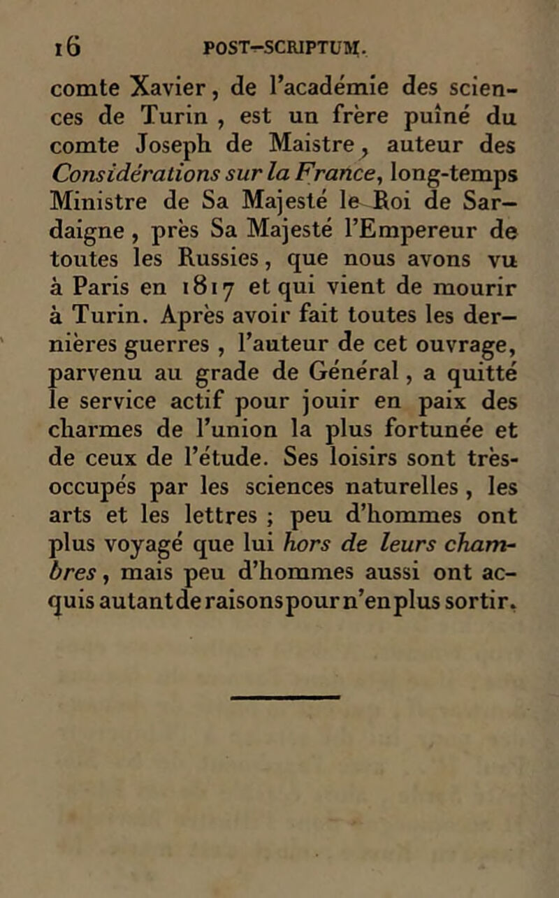 comte Xavier, de l’académie des scien- ces de Turin , est un frère puîné du comte Joseph de Maistre^ auteur des Considérations sur la France, long-temps Ministre de Sa Majesté le Roi de Sar- daigne , près Sa Majesté l’Empereur de toutes les Russies, que nous avons vu à Paris en 1817 et qui vient de mourir à Turin. Après avoir fait toutes les der- nières guerres , l’auteur de cet ouvrage, parvenu au grade de Général, a quitté le service actif pour jouir en paix des charmes de l’union la plus fortunée et de ceux de l’étude. Ses loisirs sont très- occupés par les sciences naturelles , les arts et les lettres ; peu d’hommes ont plus voyagé que lui hors de leurs cham- bres , mais peu d’hommes aussi ont ac- quis autant de raisonspour n’en plus sortir.