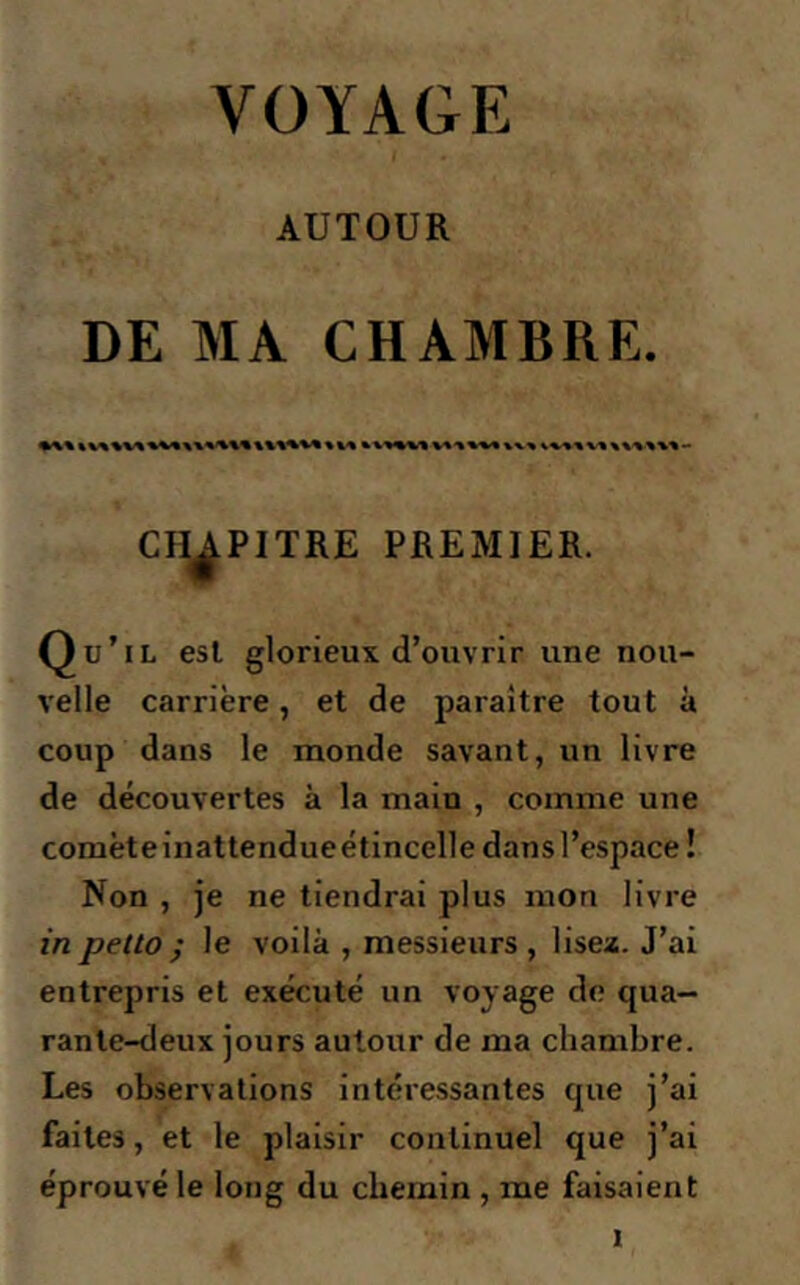 VOYAGE AUTOUR DE MA CHAMBRE. CHAPITRE PREMIER. Qu’il esl glorieux, d’ouvrir une nou- velle carrière, et de paraître tout à coup dans le monde savant, un livre de découvertes à la main , comme une comèteinattendueétincelle dansl’espace! Non , je ne tiendrai plus mon livre in petto ; le voilà , messieurs, lisez. J’ai entrepris et exécuté un voyage de qua- rante-deux jours autour de ma chambre. Les observations intéressantes que j’ai faites, et le plaisir continuel que j’ai éprouvé le long du chemin , me faisaient