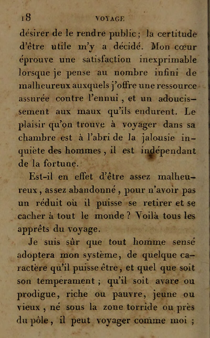 désirer de le rendre public; la certitude d’être utile m’y a décidé. Mon cœur éprouve une satisfaction inexprimable lorsque je pense au nombre infini de malheureux auxquels j’offre une ressource assurée contre l’ennui , et un adoucis- sement aux maux qu’ils endurent. Le plaisir qu’on trouve à voyager dans sa chambre est à l’abri de la jalousie in- quiète des hommes , il est indépendant de la fortune. Est-il en effet d’être assez malheu- reux , assez abandonné , pour n’avoir pas un réduit où il puisse se retirer et se cacher à tout le monde ? Voilà tous les apprêts du voyage. Je suis sûr que tout homme sensé adoptera mon système, de quelque ca- ractère qu’il puisse être, et quel que soit son tempérament ; qu’il soit avare ou prodigue, riche ou pauvre, jeune ou vieux , né sous la zone torride ou près du pôle, il peut voyager comme moi ;