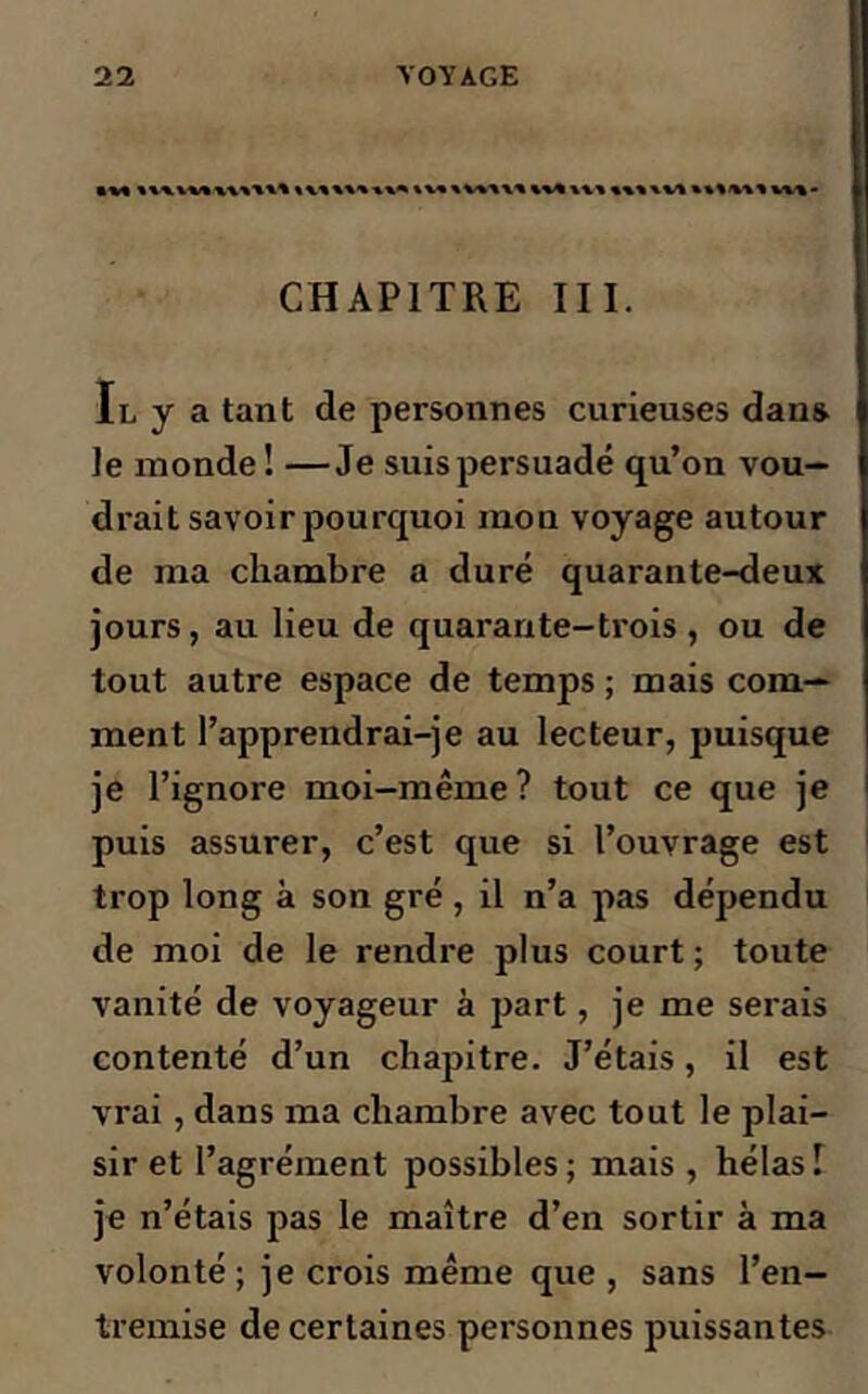 • v* w* \x\ «%«\vt *%vwtm- CHAPITRE III. Il y a tant de personnes curieuses dan» le inonde ! —Je suis persuadé qu’on vou- drait savoir pourquoi mon voyage autour de ma chambre a duré quarante-deux jours, au lieu de quarante-trois, ou de tout autre espace de temps ; mais com- ment l’apprendrai-je au lecteur, puisque je l’ignore moi-même? tout ce que je puis assurer, c’est que si l’ouvrage est trop long à son gré , il n’a pas dépendu de moi de le rendre plus court ; toute vanité de voyageur à part, je me serais contenté d’un chapitre. J’étais, il est vrai, dans ma chambre avec tout le plai- sir et l’agrément possibles; mais , hélas! je n’étais pas le maître d’en sortir à ma volonté ; je crois même que , sans l’en- tremise de certaines personnes puissantes