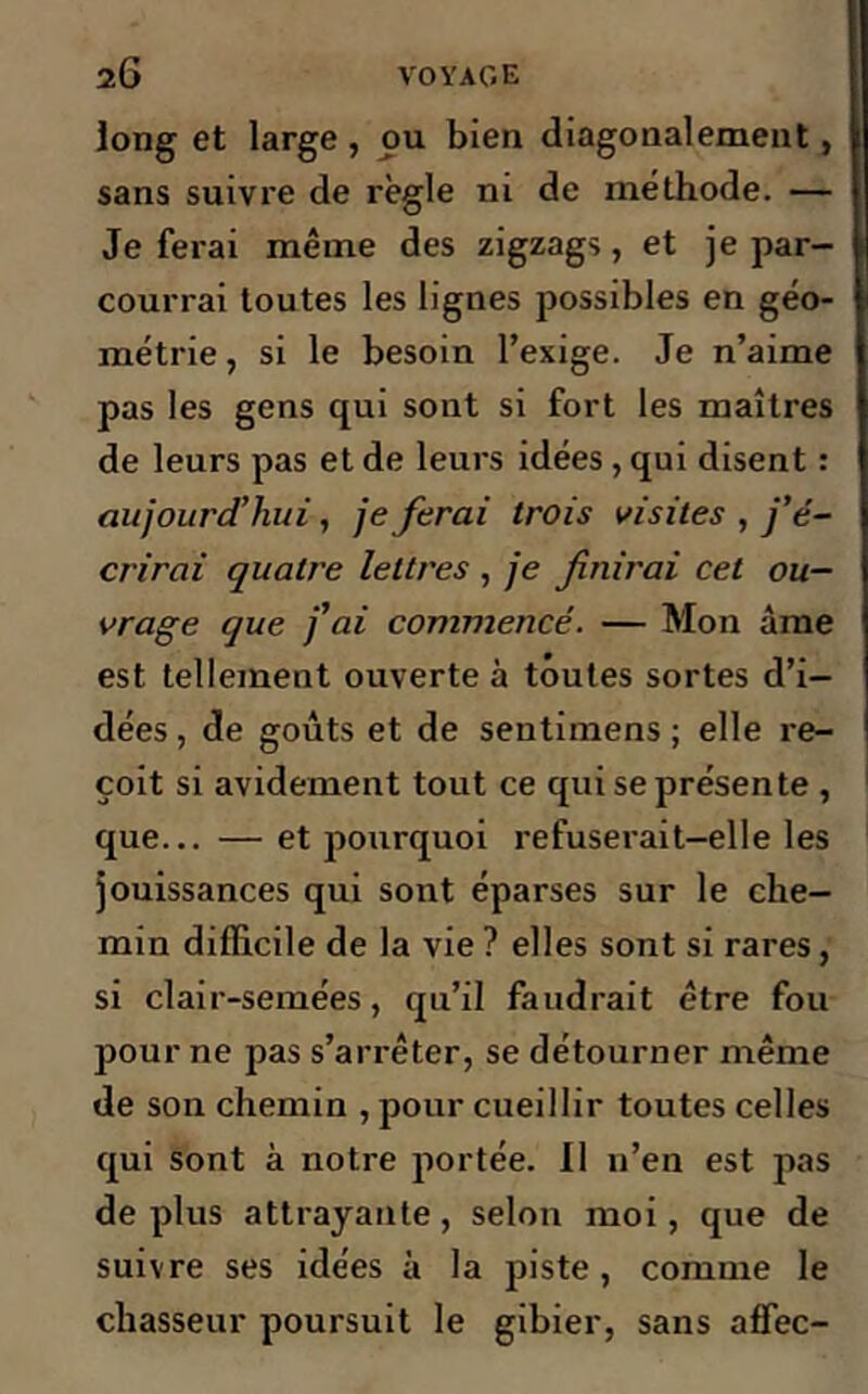 long et large , ou bien diagonalement , sans suivre de règle ni de méthode. — Je ferai même des zigzags, et je par- courrai toutes les lignes possibles en géo- métrie, si le besoin l’exige. Je n’aime pas les gens qui sont si fort les maîtres de leurs pas et de leurs idées, qui disent : aujourd’hui, je ferai trois visites , j’é- crirai quatre lettres , je finirai cet ou- vrage que j’ai commencé. — Mon âme est tellement ouverte à toutes sortes d’i- dées, de goûts et de sentimens ; elle re- çoit si avidement tout ce qui se présente , que... — et pourquoi refuserait-elle les jouissances qui sont éparses sur le che- min difficile de la vie ? elles sont si rares, si clair-semées, qu’il faudrait être fou pour ne pas s’arrêter, se détourner même de son chemin , pour cueillir toutes celles qui sont à notre portée. Il n’en est pas déplus attrayante, selon moi, que de suivre ses idées à la piste, comme le chasseur poursuit le gibier, sans affec-