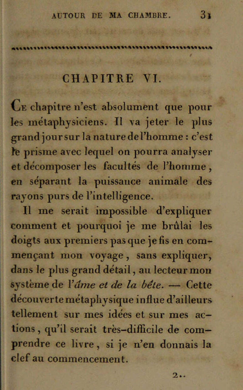 CHAPITRE VI. CiE chapitre n’est absolument que pour les métaphysiciens. Il va jeter le plus grand jour sur la nature de l’homme : c’est le prisme avec lequel on pourra analyser et décomposer les facultés de l’homme , en séparant la puissance animale des rayons purs de l’intelligence. Il me serait impossible d’expliquer comment et pourquoi je me brûlai les doigts aux premiers pas que je fis en com- mençant mon voyage , sans expliquer, dans le plus grand détail, au lecteur mon système de Y âme et de la bête. — Cette découverte métaphysique influe d’ailleurs tellement sur mes idées et sur mes ac- tions , qu’il serait très-difficile de com- prendre ce livre, si je n’en donnais la clef au commencement. 2..