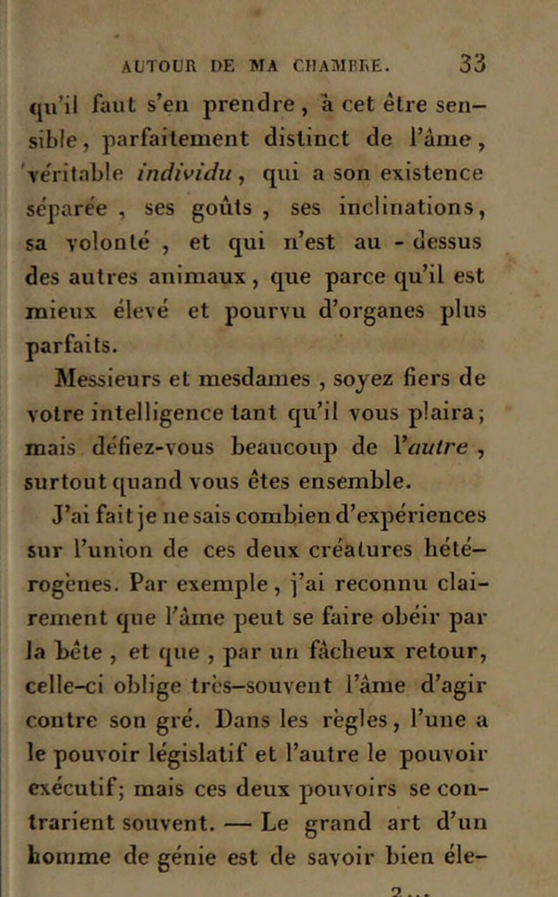 qu’il faut s’en prendre , à cet être sen- sible , parfaitement distinct de l’âme, véritable individu, qui a son existence séparée , ses goûts , ses inclinations, sa volonté , et qui n’est au - dessus des autres animaux , que parce qu’il est mieux élevé et pourvu d’organes plus parfaits. Messieurs et mesdames , soyez fiers de votre intelligence tant qu’il vous plaira; mais défiez-vous beaucoup de Vautre , surtout quand vous êtes ensemble. J’ai fait je ne sais combien d’expériences sur l’union de ces deux créatures hété- rogènes. Par exemple , j’ai reconnu clai- rement que l’âme peut se faire obéir par la bête , et que , par un fâcheux retour, celle-ci oblige très-souvent l’âme d’agir contre son gré. Dans les règles, l’une a le pouvoir législatif et l’autre le pouvoir exécutif; mais ces deux pouvoirs se con- trarient souvent. — Le grand art d’un homme de génie est de savoir bien éle-
