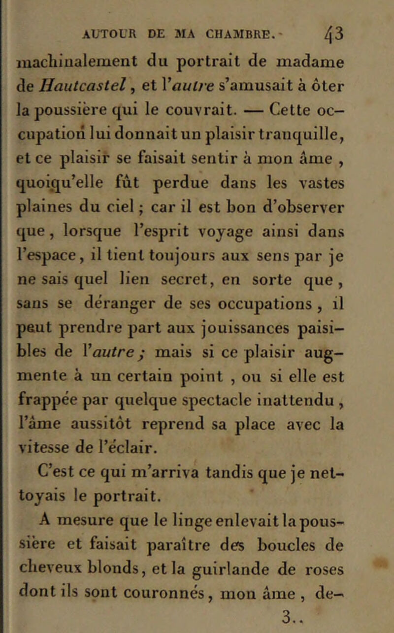 machinalement du portrait de madame de Iiautcastel, et Vautre s’amusait à ôter la poussière qui le couvrait. — Cette oc- cupation lui donnait un plaisir tranquille, et ce plaisir se faisait sentir à mon âme , quoiqu’elle fût perdue dans les vastes plaines du ciel ; car il est bon d’observer que, lorsque l’esprit voyage ainsi dans l’espace, il tient toujours aux sens par je ne sais quel lien secret, en sorte que, sans se déranger de ses occupations , il peut prendre part aux jouissances paisi- bles de Vautre ; mais si ce plaisir aug- mente à un certain point , ou si elle est frappée par quelque spectacle inattendu , l’âme aussitôt reprend sa place avec la vitesse de l’éclair. C’est ce qui m’arriva tandis que je net- toyais le portrait. A mesure que le linge enlevait la pous- sière et faisait paraître des boucles de cheveux blonds, et la guirlande de roses dont ils sont couronnés, mon âme , de- 3..