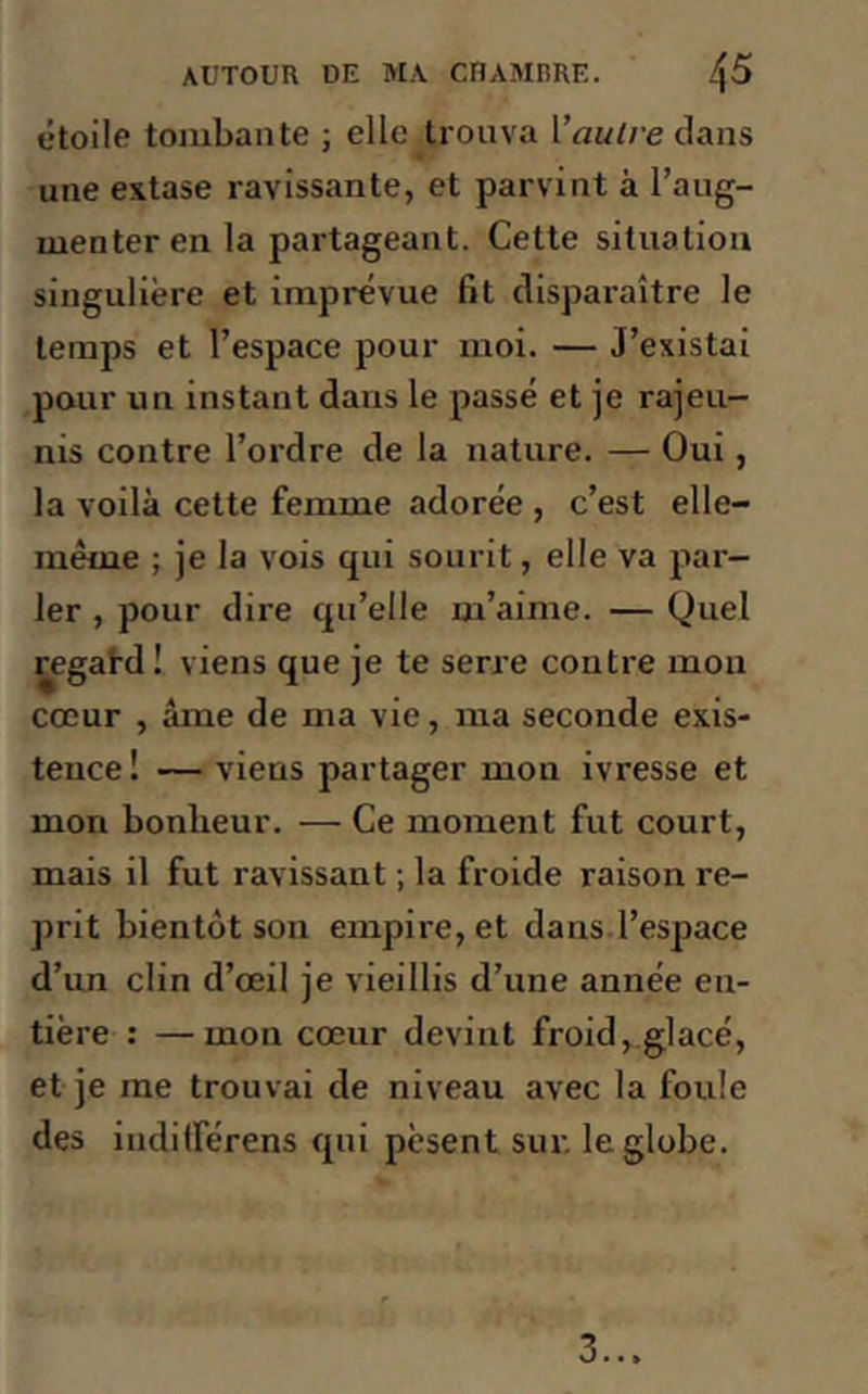 étoile tombante ; elle trouva l’autre dans une extase ravissante, et parvint à l’aug- menter en la partageant. Cette situation singulière et imprévue fit disparaître le temps et l’espace pour moi. — J’existai pour un instant dans le passé et je rajeu- nis contre l’ordre de la nature. — Oui , la voilà cette femme adorée , c’est elle- même ; je la vois qui sourit, elle va par- ler , pour dire qu’elle m’aime. — Quel regahl! viens que je te serre contre mon cœur , âme de ma vie, ma seconde exis- tence ! — viens partager mon ivresse et mon bonheur. — Ce moment fut court, mais il fut ravissant ; la froide raison re- prit bientôt son empire, et dans l’espace d’un clin d’œil je vieillis d’une année en- tière : —mon cœur devint froid, glacé, et je me trouvai de niveau avec la foule des indifférons qui pèsent sur. le globe. 3...