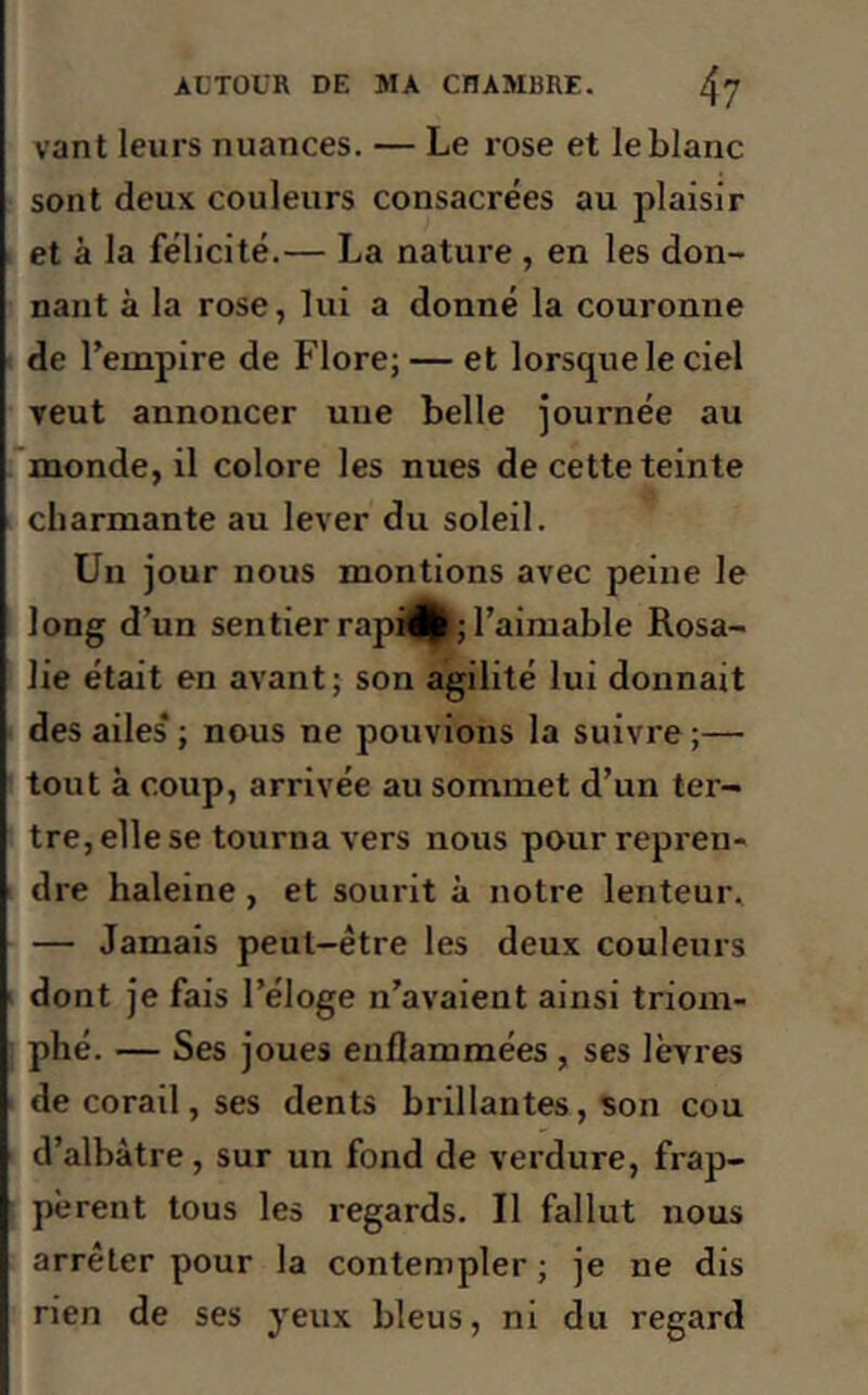 vant leurs nuances. — Le rose et le blanc sont deux couleurs consacrées au plaisir et à la félicité.— La nature , en les don- nant à la rose, lui a donné la couronne de l’empire de Flore; — et lorsque le ciel veut annoncer une belle journée au monde, il colore les nues de cette teinte charmante au lever du soleil. Un jour nous montions avec peine le long d’un sentier rapi^; l’aimable Rosa- lie était en avant; son agilité lui donnait des ailes* ; nous ne pouvions la suivre ;— tout à coup, arrivée au sommet d’un ter- tre, elle se tourna vers nous pour repren- dre haleine , et sourit à notre lenteur. — Jamais peut-être les deux couleurs dont je fais l’éloge n’avaient ainsi triom- phé. — Ses joues enflammées , ses lèvres de corail, ses dents brillantes, son cou d’albàtre, sur un fond de verdure, frap- pèrent tous les regards. Il fallut nous arrêter pour la contempler ; je ne dis rien de ses yeux bleus, ni du regard
