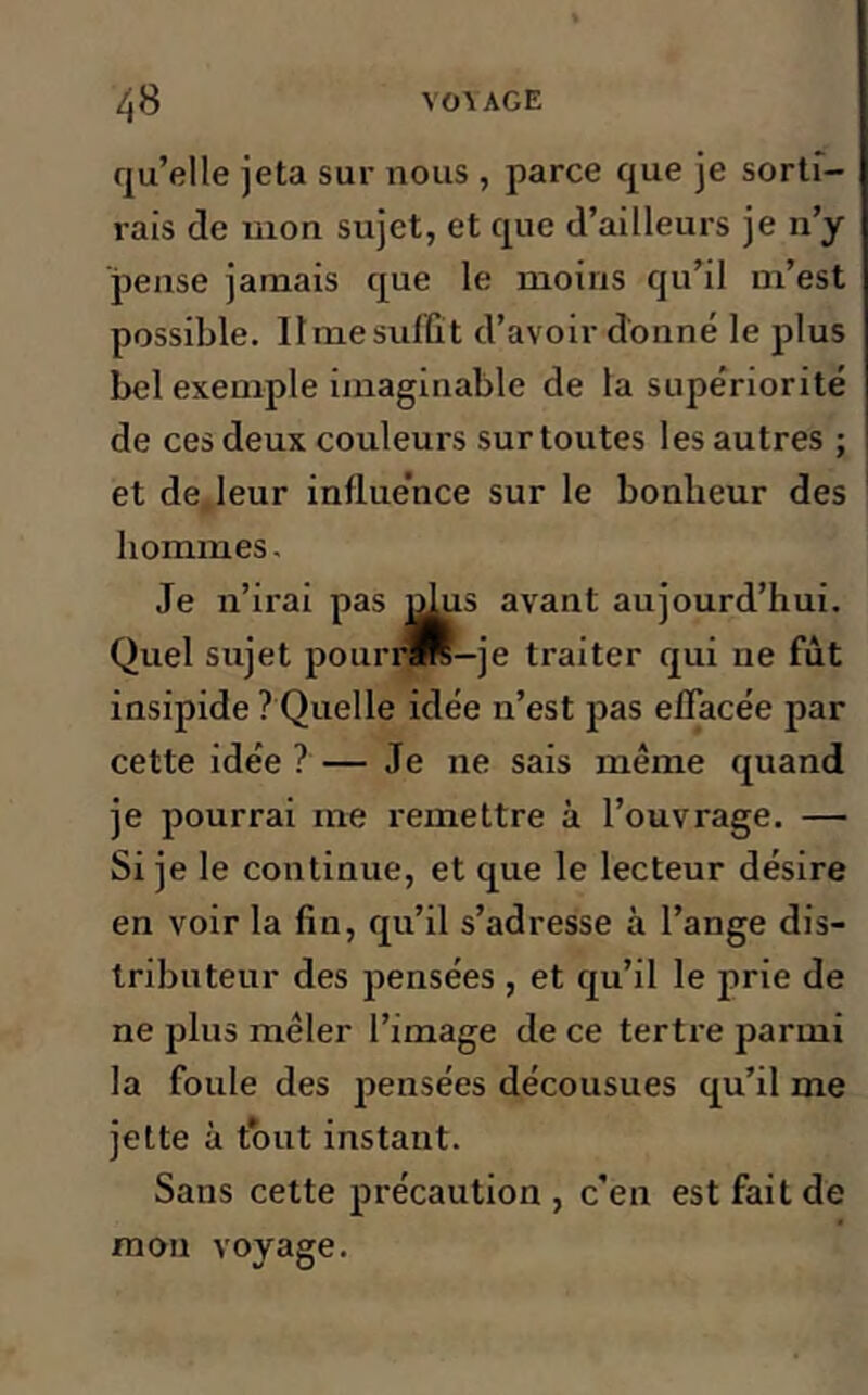 qu’elle jeta sur nous , parce que je sortf- rais de mon sujet, et que d’ailleurs je n’y pense jamais que le moins qu’il m’est possible. Ilmesuffît d’avoir donné le plus bel exemple imaginable de la supériorité de ces deux couleurs sur toutes les autres ; et de. leur influe’nce sur le bonbeur des hommes. Je n’irai pas nlus avant aujourd’hui. Quel sujet pourra—je traiter qui ne fût insipide ? Quelle idée n’est pas effacée par cette idée ? — Je ne sais même quand je pourrai me remettre à l’ouvrage. — Si je le continue, et que le lecteur désire en voir la fin, qu’il s’adresse à l’ange dis- tributeur des pensées , et qu’il le prie de ne plus mêler l’image de ce terti-e parmi la foule des pensées décousues qu’il me jette à tout instant. Sans cette précaution , c’en est fait de mon voyage.