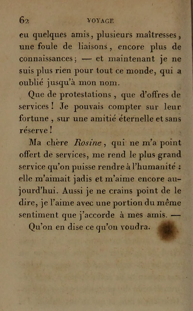 eu quelques amis, plusieurs maîtresses, une foule de liaisons, encore plus de connaissances; — et maintenant je ne suis plus rien pour tout ce monde, qui a oublié jusqu’à mon nom. Que de protestations , que d’offres de services ! Je pouvais compter sur leur fortune , sur une amitié éternelle et sans réserve ! Ma clière Rosine , qui ne m’a point offert de services, me rend le plus grand service qu’on puisse rendre à l’humanité : elle m’aimait jadis et m’aime encore au- jourd’hui. Aussi je ne crains point de le dire, je l’aime avec une portion du même sentiment que j’accorde à mes amis. — Qu’on en dise ce qu’on voudra.