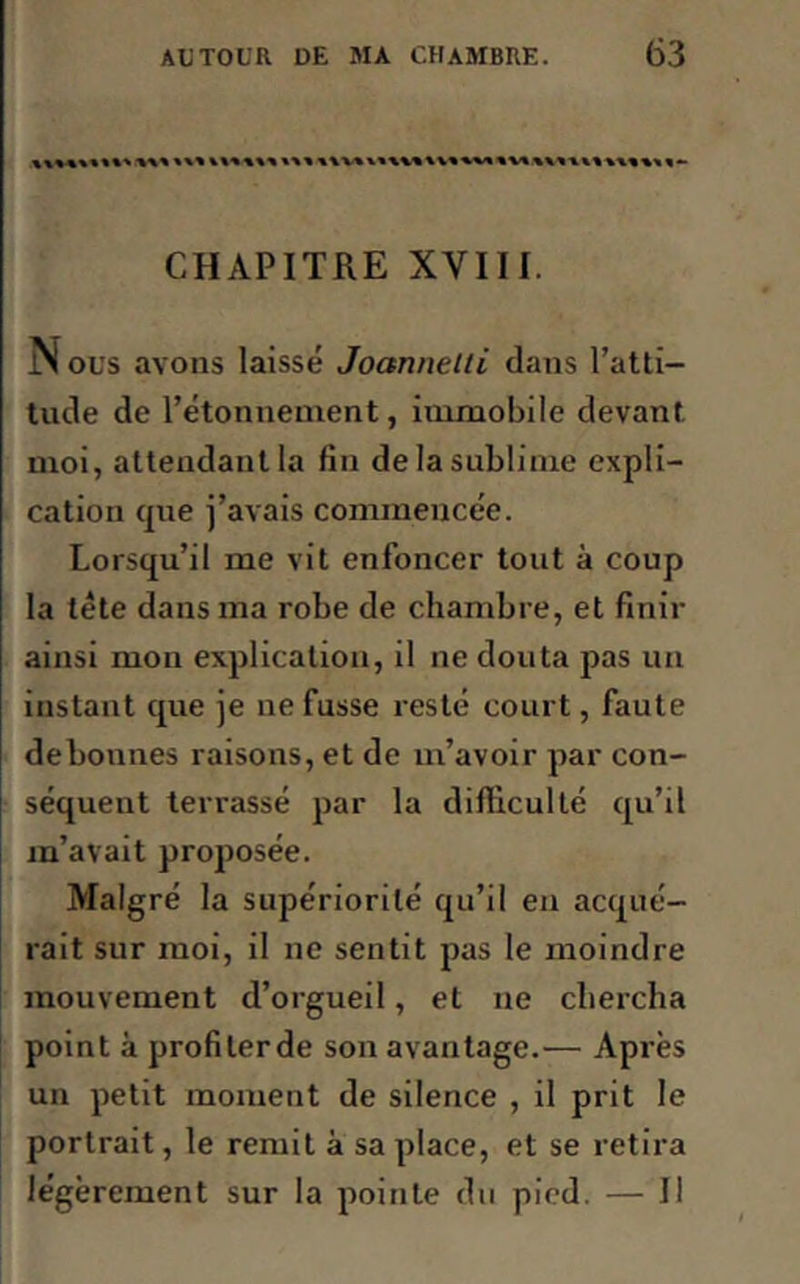 %%%%%■%»** CHAPITRE XVIII. N ous avons laissé Joctnnelli dans l’atti- tude de l’étonnement, immobile devant moi, attendant la fin de la sublime expli- cation que j’avais commencée. Lorsqu’il me vit enfoncer tout à coup la tête dans ma robe de chambre, et finir ainsi mon explication, il ne douta pas un instant que je ne fusse resté court, faute debonnes raisons, et de m’avoir par con- séquent terrassé par la difficulté qu’il m’avait proposée. Malgré la supériorité qu’il en acqué- rait sur moi, il ne sentit pas le moindre mouvement d’orgueil, et ne chercha point à profiter de son avantage.— Après un petit moment de silence , il prit le portrait, le remit à sa place, et se retira légèrement sur la pointe du pied. — Il