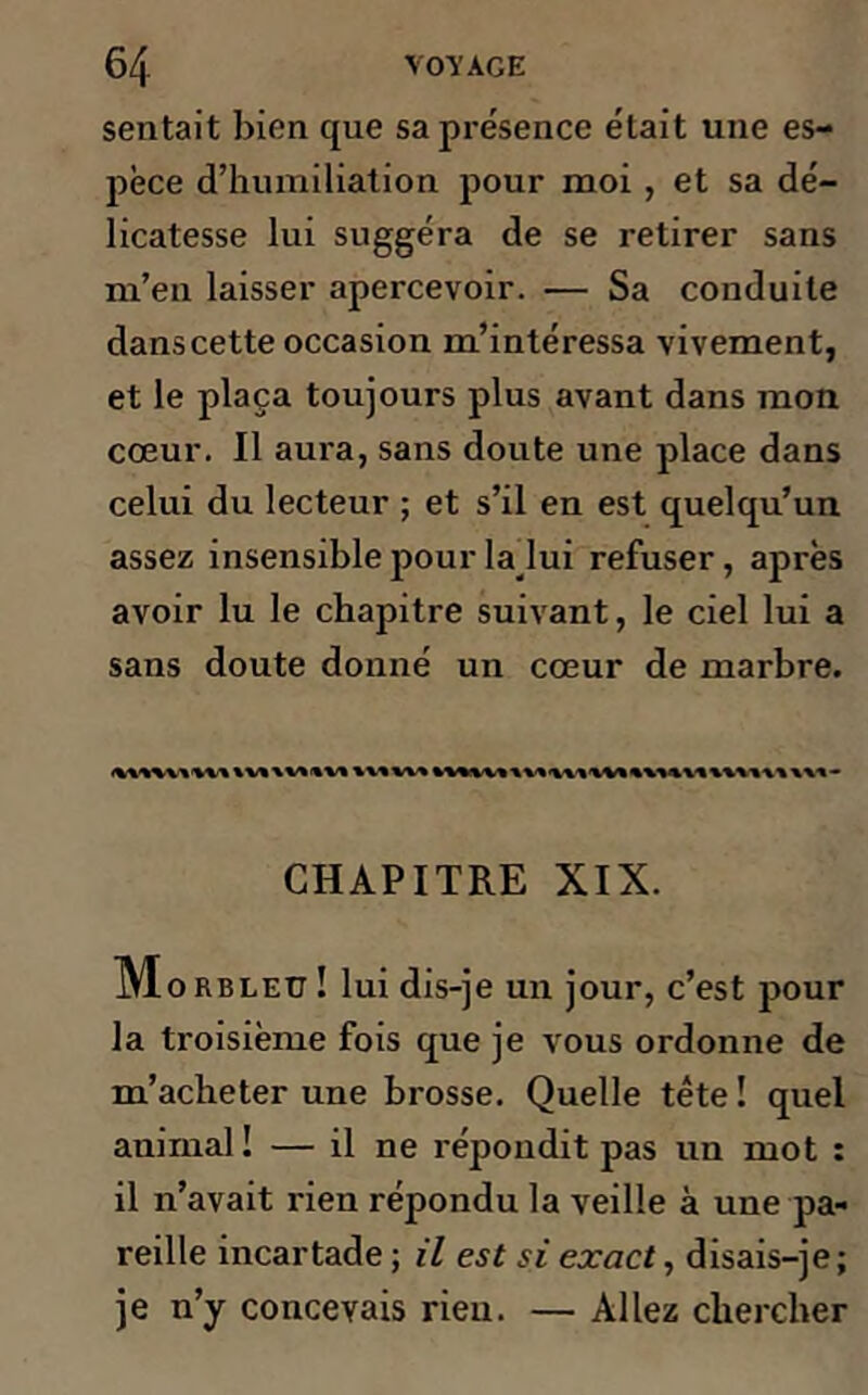 sentait bien que sa présence était une es- pèce d’humiliation pour moi , et sa dé- licatesse lui suggéra de se retirer sans m’eu laisser apercevoir. — Sa conduite dans cette occasion m’intéressa vivement, et le plaça toujours plus avant dans mon cœur. Il aura, sans doute une place dans celui du lecteur ; et s’il en est quelqu’un assez insensible pour la lui refuser, après avoir lu le chapitre suivant, le ciel lui a sans doute donné un cœur de marbre. CHAPITRE XIX. M orbleu ! lui dis-je un jour, c’est pour la troisième fois que je vous ordonne de m’acheter une brosse. Quelle tête ! quel animal! — il ne répondit pas un mot : il n’avait rien répondu la veille à une pa- reille incartade ; il est si exact, disais-je; je n’y concevais rieu. — Allez chercher