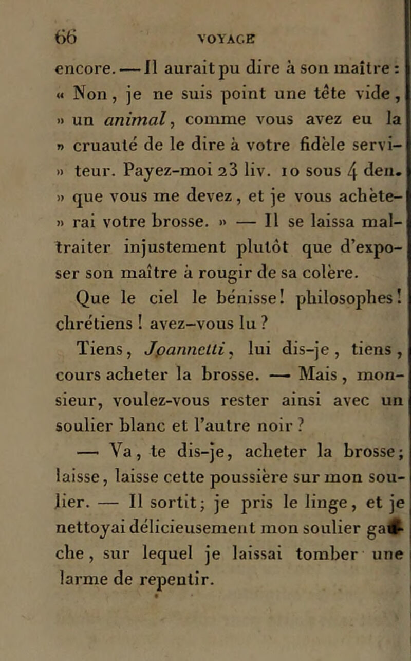 encore. — Il aurait pu dire à son maître: « Non, je ne suis point une tête vide, » un animal, comme vous avez eu la » cruauté de le dire à votre fidèle servi- » teur. Pajez-moi 23 liv. 10 sous 4 den. » que vous me devez, et je vous achète- » rai votre brosse. » — 11 se laissa mal- traiter injustement plutôt que d’expo- ser son maître à rougir de sa colère. Que le ciel le bénisse! philosophes! chrétiens ! avez-vous lu ? Tiens, Jpannclti, lui dis-je, tiens, cours acheter la brosse. — Mais , mon- sieur, voulez-vous rester ainsi avec un soulier blanc et l’autre noir? — Va, te dis-je, acheter la brosse; laisse, laisse cette poussière sur mon sou- lier. — Il sortit; je pris le linge, et je nettoyai délicieusement mou soulier gau- che , sur lequel je laissai tomber une larme de repentir.