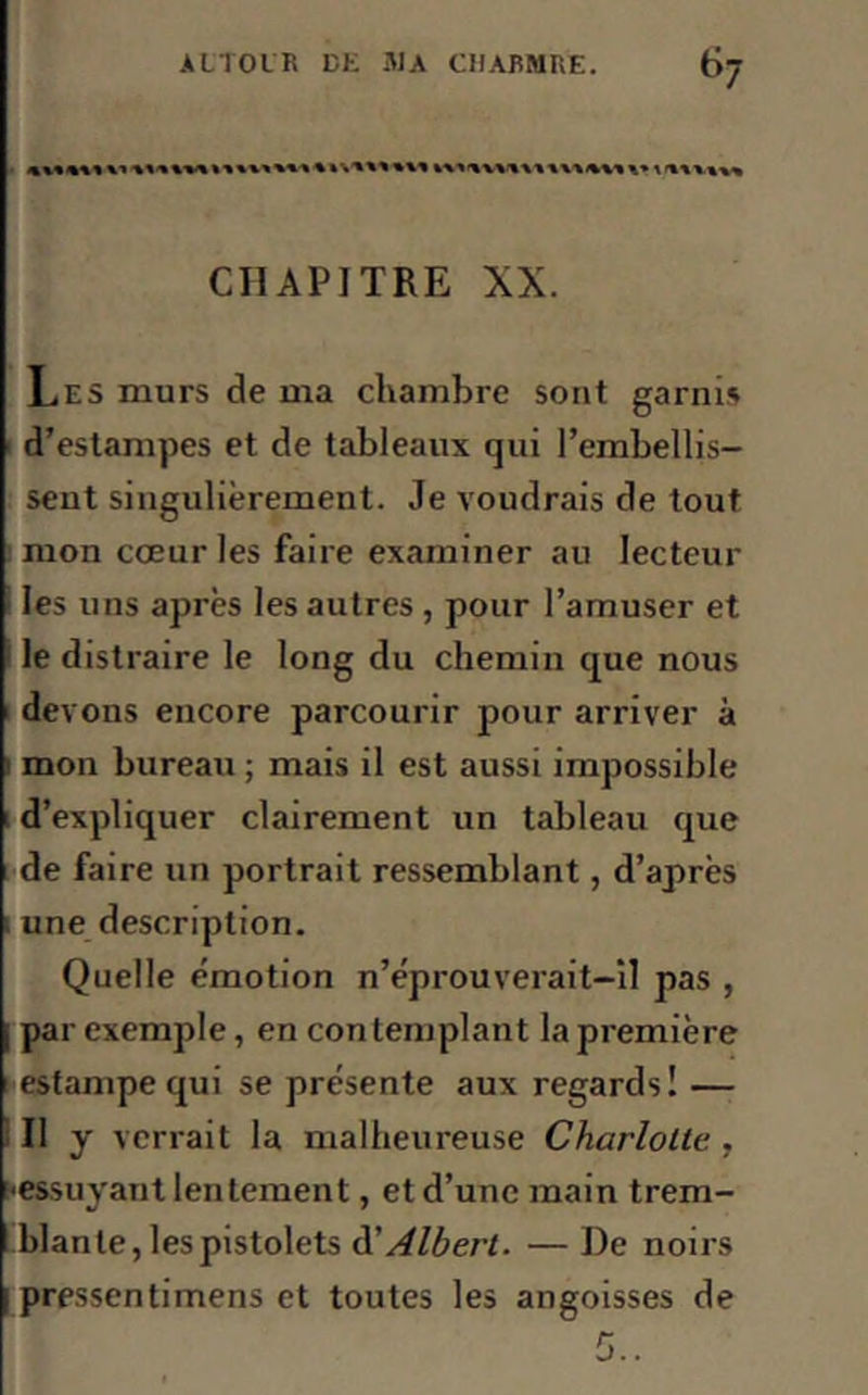 *>7 ****** V» ******»*%*>***%»*'«' ********* ****** *» 1 ****** CHAPITRE XX. Les murs de ma chambre sont garnis d’estampes et de tableaux qui l’embellis- sent singulièrement. Je voudrais de tout mon cœur les faire examiner au lecteur les uns après les autres , pour l’amuser et le distraire le long du chemin que nous devons encore parcourir pour arriver à ' mon bureau ; mais il est aussi impossible d’expliquer clairement un tableau que de faire un portrait ressemblant, d’après une description. Quelle émotion n’éprouverait-il pas , par exemple, en contemplant la première estampe qui se présente aux regards! — Il y verrait la malheureuse Charlotte , [•essuyant lentement, et d’une main trem- blante, les pistolets à'Albert. —De noirs i pressentimens et toutes les angoisses de