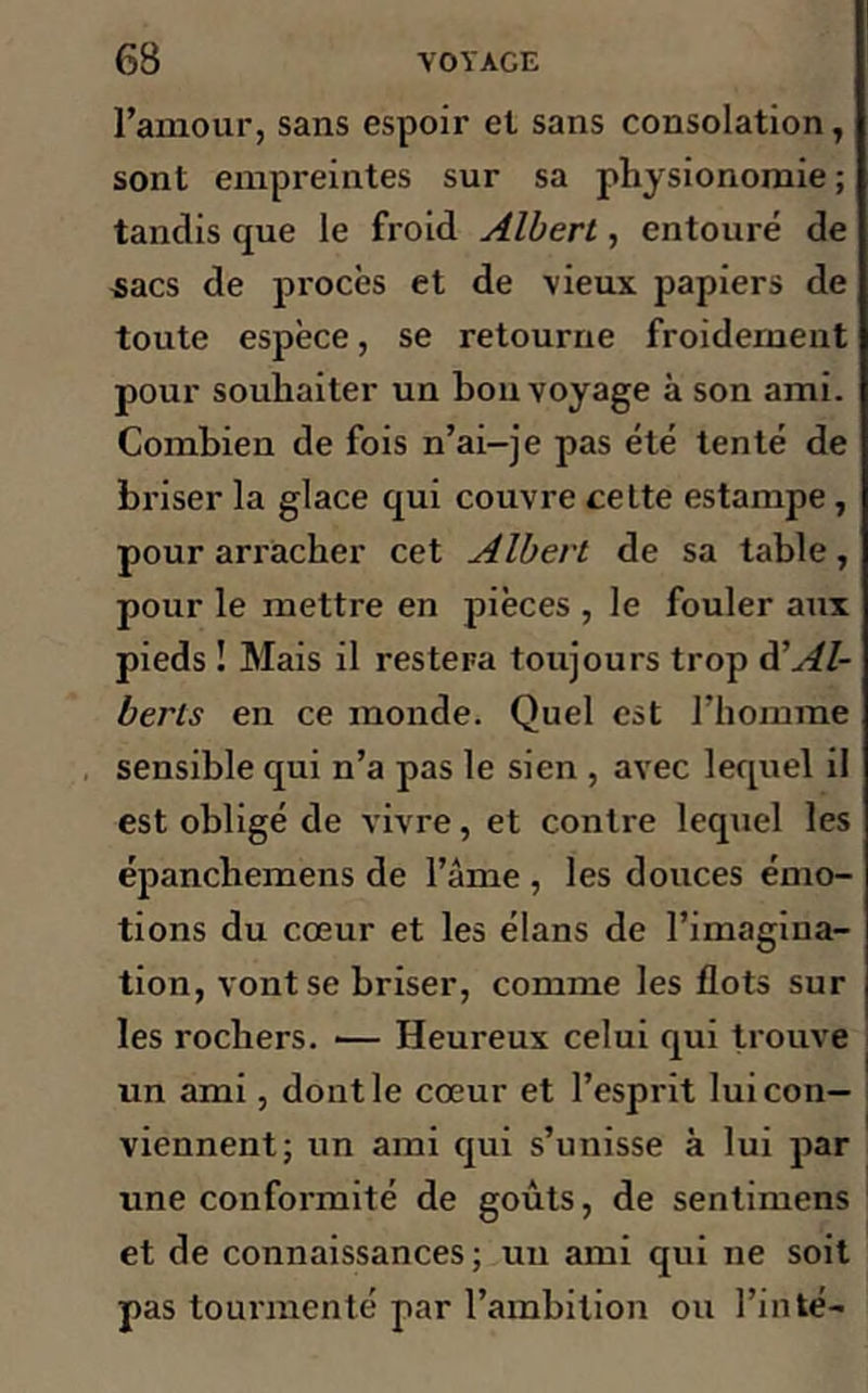 l’amour, sans espoir el sans consolation, sont empreintes sur sa physionomie ; tandis que le froid Albert, entouré de sacs de procès et de vieux papiers de toute espèce, se retourne froidement pour souhaiter un bon voyage à son ami. Combien de fois n’ai-je pas été tenté de briser la glace qui couvre cette estampe, pour arracher cet Albert de sa table, pour le mettre en pièces , le fouler aux pieds ! Mais il restera toujours trop d'Al- berls en ce monde. Quel est l’homme sensible qui n’a pas le sien , avec lequel il est obligé de vivre, et contre lequel les épanchemens de l’âme , les douces émo- tions du cœur et les élans de l’imagina- tion, vont se briser, comme les flots sur les rochers. ■— Heureux celui qui trouve un ami, dont le cœur et l’esprit lui con- viennent; un ami qui s’unisse à lui par une conformité de goûts, de sentimens et de connaissances ; un ami qui ne soit pas tourmenté par l’ambition ou l’inté-