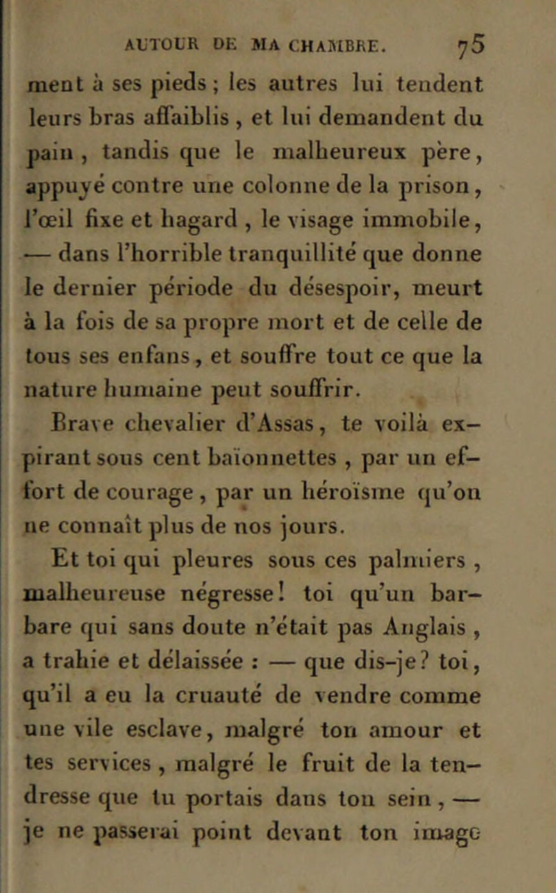 ment à ses pieds; les autres lui tendent leurs bras affaiblis , et lui demandent du pain, tandis que le malheureux père, appuyé contre une colonne de la prison, l’œil fixe et hagard , le visage immobile, •— dans l’horrible tranquillité que donne le dernier période du désespoir, meurt à la fois de sa propre mort et de celle de tous ses enfans, et souffre tout ce que la nature humaiue peut souffrir. Brave chevalier d’Assas, te voilà ex- pirant sous cent baïonnettes , par un ef- fort de courage , par un héroïsme qu’on ne connaît plus de nos jours. Et toi qui pleures sous ces palmiers , malheureuse négresse! toi qu’un bar- bare qui sans doute n’était pas Anglais , a trahie et délaissée : — que dis-je? toi, qu’il a eu la cruauté de vendre comme une vile esclave, malgré ton amour et tes services , malgré le fruit de la ten- dresse que lu portais dans ton sein , — je ne passerai point devant ton imago