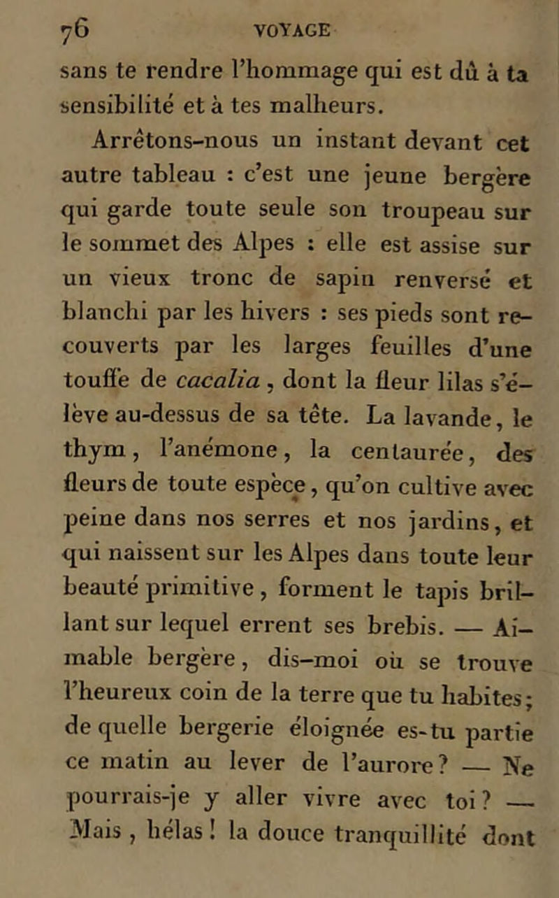 sans te rendre l’hommage qui est dù à ta sensibilité et à tes malheurs. Arrêtons-nous un instant devant cet autre tableau : c’est une jeune bergère qui garde toute seule son troupeau sur le sommet des Alpes : elle est assise sur un vieux tronc de sapin renversé et blanchi par les hivers : ses pieds sont re- couverts par les larges feuilles d’une touffe de cacalia , dont la fleur lilas s’é- lève au-dessus de sa tête. La lavande, le thym, l’anémone, la centaurée, des fleurs de toute espèce, qu’on cultive avec peine dans nos serres et nos jardins, et qui naissent sur les Alpes dans toute leur beauté primitive , forment le tapis bril- lant sur lequel errent ses brebis. — Ai- mable bergère, dis-moi où se trouve l’heureux coin de la terre que tu habites; de quelle bergerie éloignée es-tu partie ce matin au lever de l’aurore? Ne pourrais-je y aller vivre avec toi? — Mais , hélas! la douce tranquillité dont