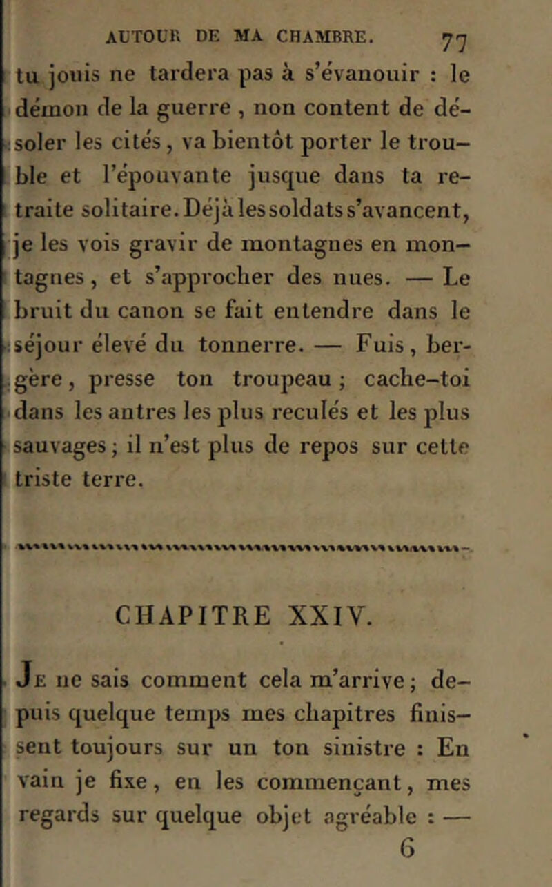 tu jouis ne tardera pas à s’évanouir : le démon de la guerre , non content de dé- soler les cités, va bientôt porter le trou- ble et l’épouvante jusque dans ta re- traite solitaire. Déjà les soldats s’avancent, je les vois gravir de montagnes en mon- tagnes , et s’approcher des nues. — Le bruit du canon se fait entendre dans le séjour élevé du tonnerre. — Fuis, ber- gère, presse ton troupeau; cache-toi dans les autres les plus reculés et les plus sauvages ; il n’est plus de repos sur celle triste terre. CHAPITRE XXIV. Je 11e sais comment cela m’arrive; de- puis quelque temps mes chapitres finis- sent toujours sur un ton sinistre : En vain je fixe, en les commençant, mes regards sur quelque objet agréable : — 6