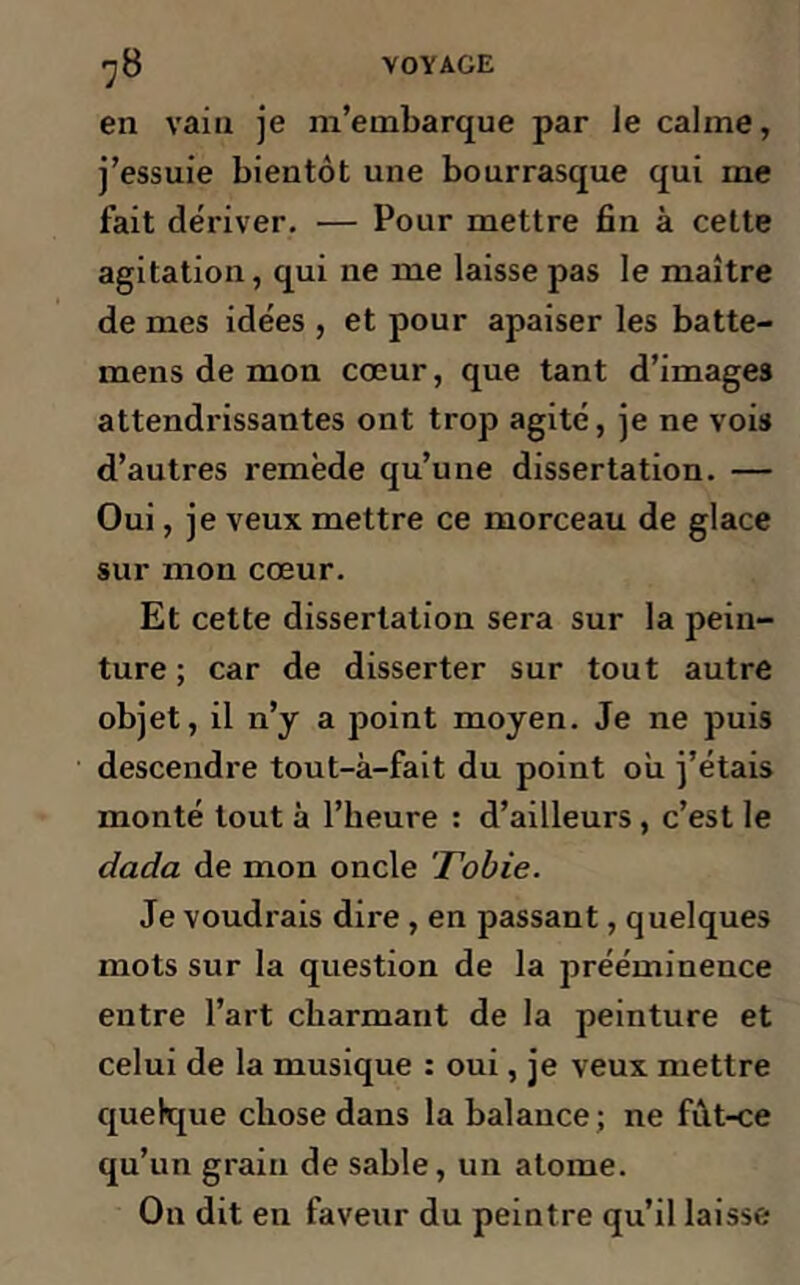 en vain je m’embarque par le calme, j’essuie bientôt une bourrasque qui me fait dériver, — Pour mettre fin à cette agitation, qui ne me laisse pas le maître de mes idées , et pour apaiser les batte- mens de mon cœur, que tant d’images attendrissantes ont trop agité, je ne vois d’autres remède qu’une dissertation. — Oui, je veux mettre ce morceau de glace sur mon cœur. Et cette dissertation sera sur la pein- ture ; car de disserter sur tout autre objet, il n’y a point moyen. Je ne puis descendre tout-à-fait du point ou j’étais monté tout à l’heure : d’ailleurs, c’est le dada de mon oncle Tobie. Je voudrais dire , en passant, quelques mots sur la question de la prééminence entre l’art charmant de la peinture et celui de la musique : oui, je veux mettre quelque chose dans la balance; ne fùt-ce qu’un grain de sable, un atome. On dit en faveur du peintre qu’il laisse