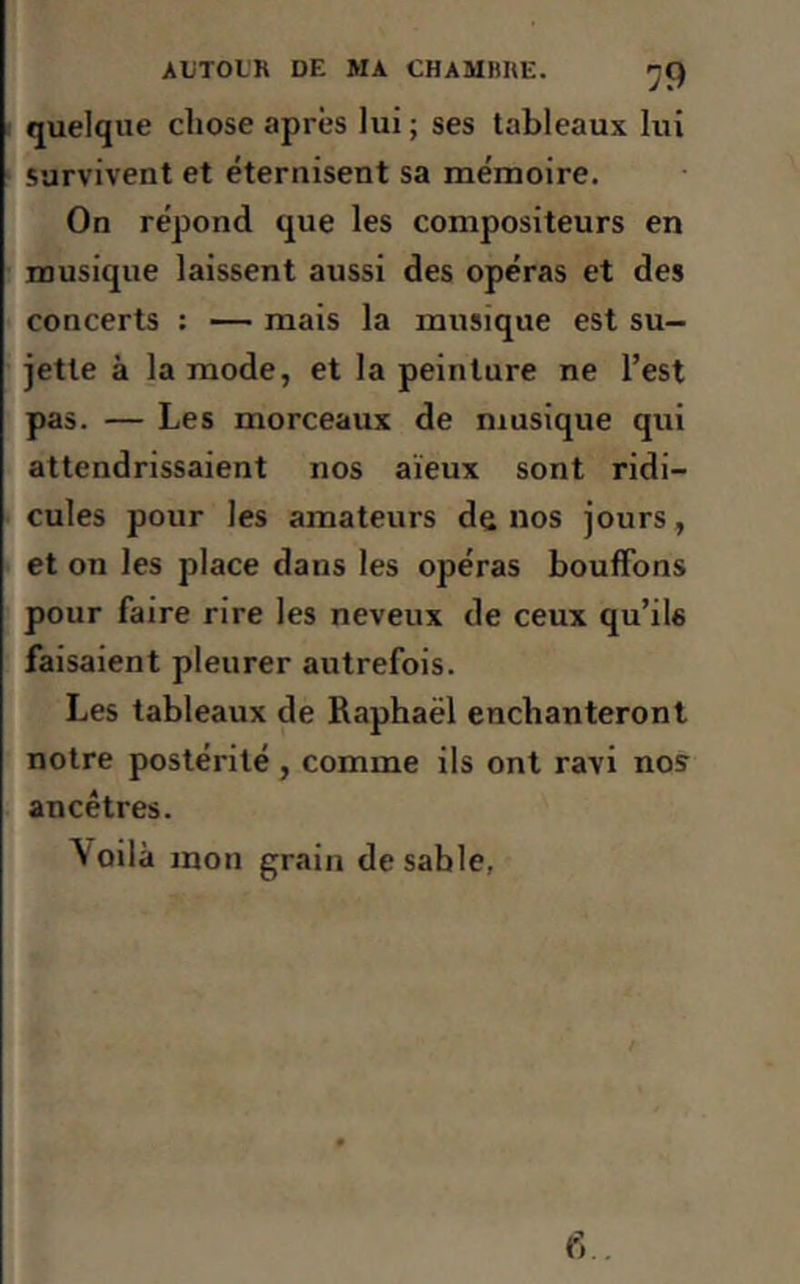 quelque chose après lui ; ses tableaux lui survivent et éternisent sa mémoire. On répond que les compositeurs en musique laissent aussi des opéras et des concerts : — mais la musique est su- jette à la mode, et la peinture ne l’est pas. — Les morceaux de musique qui attendrissaient nos aïeux sont ridi- cules pour les amateurs de nos jours, et on les place dans les opéras bouffons pour faire rire les neveux de ceux qu’ils faisaient pleurer autrefois. Les tableaux de Raphaël enchanteront notre postérité, comme ils ont ravi nos ancêtres. Voilà mon grain de sable, 6..