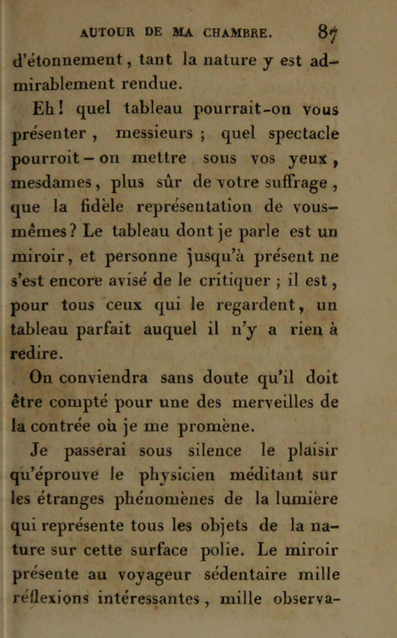 d’étonnement, tant la nature y est ad- mirablement rendue. Eh! quel tableau pourrait-on vous présenter , messieurs ; quel spectacle pourroit - on mettre sous vos yeux , mesdames, plus sûr de votre suffrage , que la fidèle représentation de vous- mêmes? Le tableau dont je parle est un miroir, et personne jusqu’à présent ne s’est encore avisé de le critiquer ; il est, pour tous ceux qui le regardent, un tableau parfait auquel il n’y a rien à redire. On conviendra sans doute qu’il doit être compté pour une des merveilles de la contrée où je me promène. Je passerai sous silence le plaisir qu’éprouve le physicien méditant sur les étranges phénomènes de la lumière qui représente tous les objets de la na- ture sur cette surface polie. Le miroir présente au voyageur sédentaire mille réflexions intéressantes, mille observa-