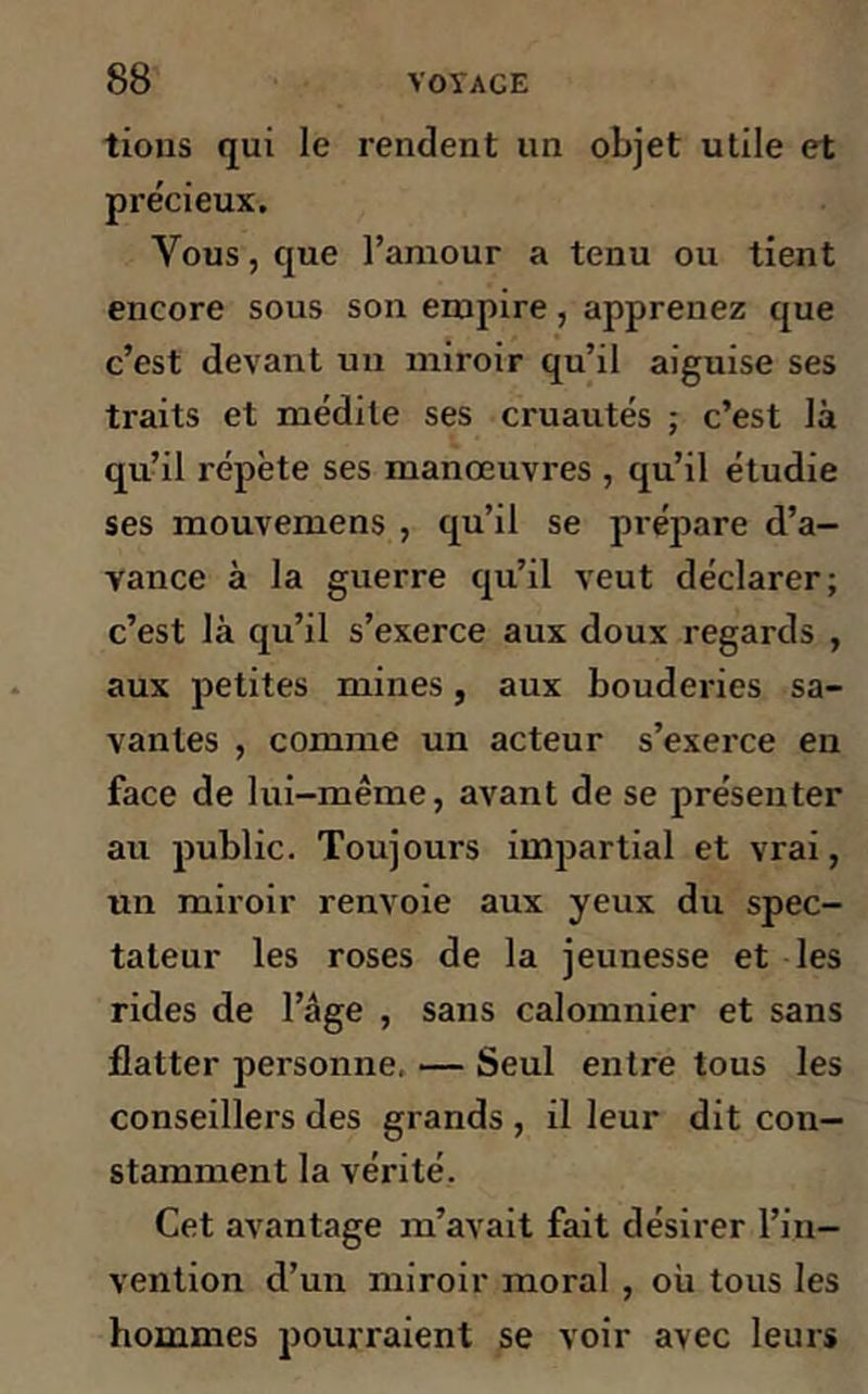 tious qui le rendent un objet utile et précieux. Vous, que l’amour a tenu ou tient encore sous son empire, apprenez que c’est devant un miroir qu’il aiguise ses traits et médite ses cruautés ; c’est là qu’il répète ses manœuvres , qu’il étudie ses mouvemens , qu’il se prépare d’a- vance à la guerre qu’il veut déclarer; c’est là qu’il s’exerce aux doux regards , aux petites mines, aux bouderies sa- vantes , comme un acteur s’exerce en face de lui-même, avant de se présenter au public. Toujours impartial et vrai, un miroir renvoie aux yeux du spec- tateur les roses de la jeunesse et les rides de l’âge , sans calomnier et sans flatter personne, — Seul entre tous les conseillers des grands , il leur dit con- stamment la vérité. Cet avantage m’avait fait désirer l’in- vention d’un miroir moral , où tous les hommes pourraient se voir avec leurs