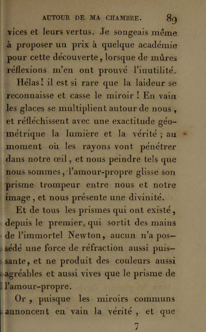vices et leurs vertus. Je songeais meme à proposer un prix à quelque academie pour cette découverte, lorsque de mûres réflexions m’en ont prouvé l’inutilité. Hélas ! il est si rare que la laideur se reconnaisse et casse le miroir ! En vain les glaces se multiplient autour de nous , et réfléchissent avec une exactitude géo- métrique la lumière et la vérité ; au moment où les rayons vont pénétrer dans notre œil, et nous peindre tels que nous sommes, l’amour-propre glisse son prisme trompeur entre nous et notre image , et nous présente une divinité. Et de tous les prismes qui ont existé, depuis le premier, qui sortit des mains de l’immortel Newton, aucun n’a pos- sédé une force de réfraction aussi puis- sante, et ne produit des couleurs aussi . agréables et aussi vives que le prisme de 1 l’amour-propre. Or , puisque les miroirs communs . annoncent en vain la vérité , et que 7