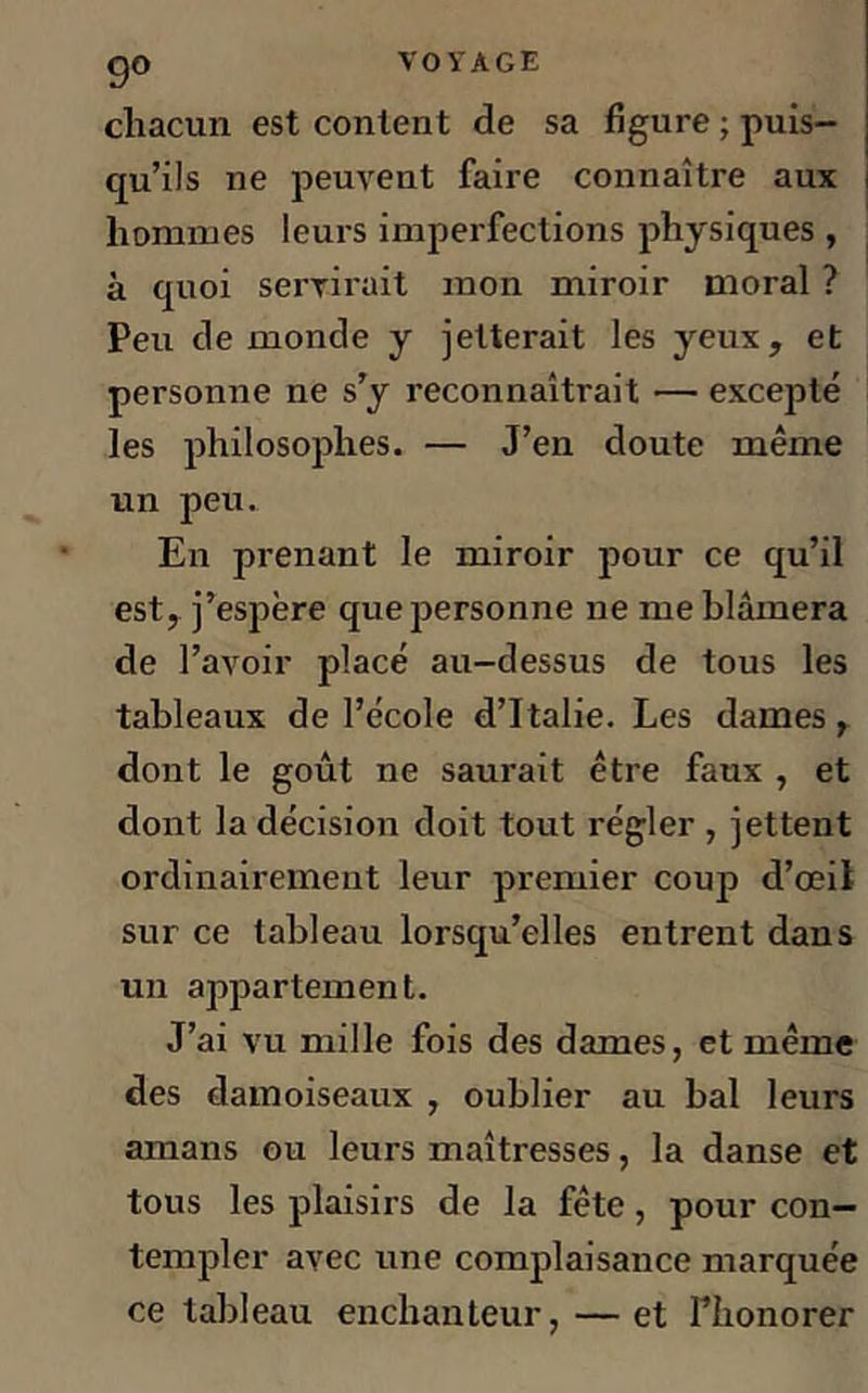 go VOYAGE chacun est content de sa figure ; puis- qu’ils ne peuvent faire connaître aux hommes leurs imperfections physiques , à quoi servirait mon miroir moral ? Peu de monde y jetterait les yeux, et personne ne s’y reconnaîtrait — excepté les philosophes. — J’en doute même un peu. En prenant le miroir pour ce qu’il est, j’espère que personne ne me blâmera de l’avoir placé au-dessus de tous les tableaux de l’école d’Italie. Les dames, dont le goût ne saurait être faux , et dont la décision doit tout régler , jettent ordinairement leur premier coup d’œil sur ce tableau lorsqu’elles entrent dans un appartement. J’ai vu mille fois des dames, et même des damoiseaux , oublier au bal leurs amans ou leurs maîtresses, la danse et tous les plaisirs de la fête, pour con- templer avec une complaisance marquée ce tableau enchanteur, — et Fhonorer