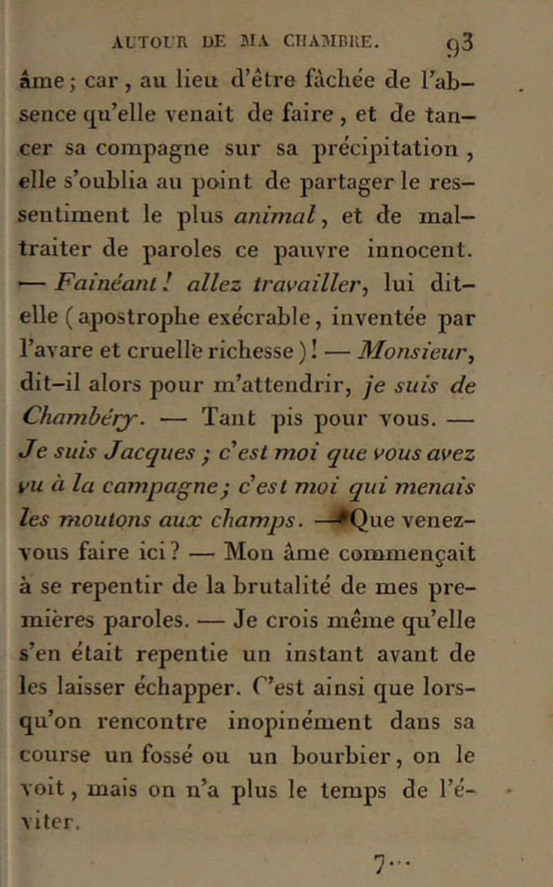 âme; car, au lieu d’être fâchée de l’ab- sence qu’elle venait de faire , et de tan- cer sa compagne sur sa précipitation , elle s’oublia au point de partager le res- sentiment le plus animal, et de mal- traiter de paroles ce pauvre innocent. — Fainéant ! allez travailler, lui dit- elle (apostrophe exécrable, inventée par l’avare et cruelle richesse ) ! — Monsieur, dit-il alors pour m’attendrir, je suis de Chambéry. — Tant pis pour vous. — Je suis Jacques ; c est moi que vous avez vu à la campagne ; cest moi qui menais les moutons aux champs. —*Que venez- vous faire ici? — Mou âme commençait à se repentir de la brutalité de mes pre- mières paroles. — Je crois même qu’elle s’en était repentie un instant avant de les laisser échapper. C’est ainsi que lors- qu’on rencontre inopinément dans sa course un fossé ou un bourbier, on le voit, mais on n’a plus le temps de l’é- viter. 7-