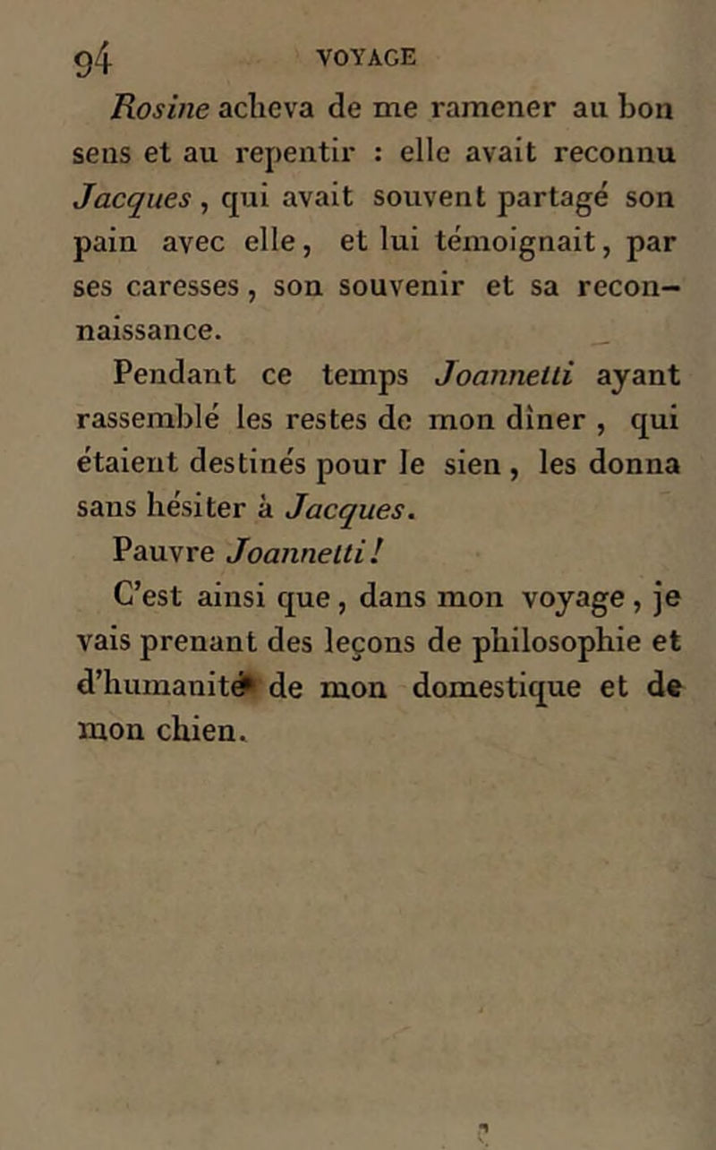 Rosine acheva de me ramener au bon sens et au repentir : elle avait reconnu Jacques , qui avait souvent partagé son pain avec elle, et lui témoignait, par ses caresses, son souvenir et sa recon- naissance. Pendant ce temps Joannelti ayant rassemblé les restes de mon dîner , qui étaient destinés pour Je sien , les donna sans hésiter à Jacques. Pauvre Joannelti! C’est ainsi que , dans mon voyage , je vais prenant des leçons de philosophie et d’humanité* de mon domestique et de mon chien.