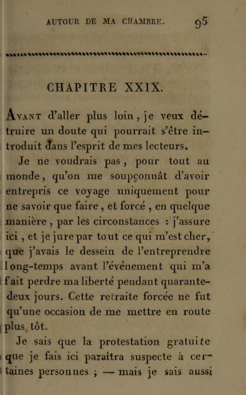 «Mil* CIIÀPITRE XXIX. Avant d’aller plus loin, je veux dé- truire un doute qui pourrait s’être in- troduit dans l’esprit de mes lecteurs. Je ne voudrais pas , pour tout au monde, qu’on me soupçonnât d’avoir entrepris ce voyage uniquement pour ne savoir que faire , et forcé , en quelque manière , par les circonstances : j’assure ici , et je jure par tout ce qui m’est cher, que j’avais le dessein de l’entreprendre long-temps avant l’événement qui m’a fait perdre ma liberté pendant quarante- deux jours. Cette retraite forcée ne fut qu’une occasion de me mettre en route plus tôt. Je sais que la protestation gratuite que je fais ici paraîtra suspecte à cer- taines personnes -t — mais je sais aussi