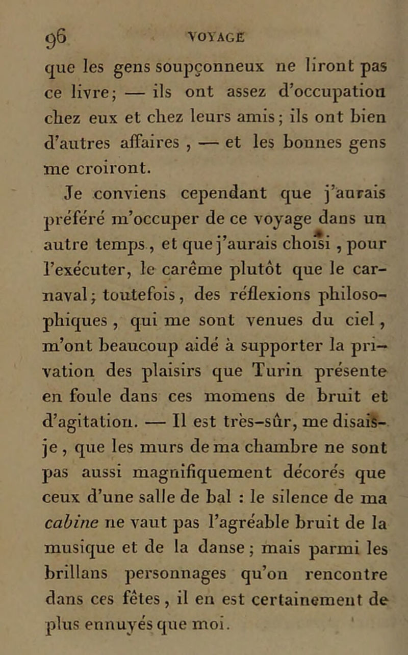que les gens soupçonneux ne liront pas ce livre; — ils ont assez d’occupation cliez eux et chez leurs amis ; ils ont bien d’autres affaires , — et les bonnes gens me croiront. Je conviens cependant que j’aurais préféré m’occuper de ce voyage dans un autre temps , et que j’aurais choisi , pour l’exécuter, le carême plutôt que le car- naval ; toutefois, des réflexions philoso- phiques , qui me sont venues du ciel, m’ont beaucoup aidé à supporter la pri- vation des plaisirs que Turin présente en foule dans ces momens de bruit et d’agitation. — Il est très-sur, me disais- je , que les murs de ma chambre ne sont pas aussi magnifiquement décorés que ceux d’une salle de bal : le silence de ma cabine ne vaut pas l’agréable bruit de la musique et de la danse ; mais parmi les brillans personnages qu’on rencontre dans ces fêtes, il en est certainement de plus ennuyés que moi.