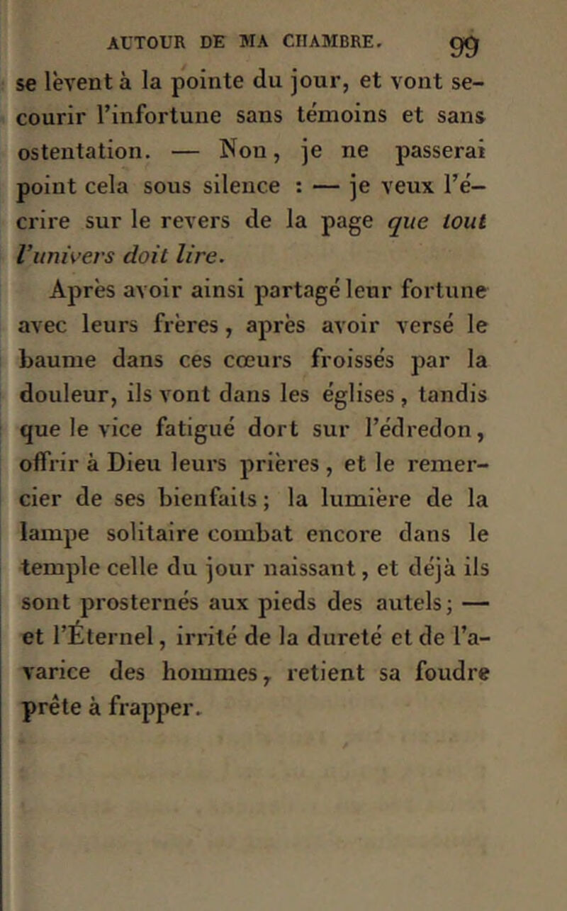 se lèvent à la pointe du jour, et vont se- courir l’infortune sans témoins et sans ostentation. — Nou, je ne passerai point cela sous silence : — je veux l’é- crire sur le revers de la page que tout l’univers doit lire. Après avoir ainsi partagé leur fortune avec leurs frères, après avoir versé le baume dans ces cœurs froissés par la douleur, ils vont dans les églises , tandis que le vice fatigué dort sur l’édredon, offrir à Dieu leurs prières , et le remer- cier de ses bienfaits ; la lumière de la lampe solitaire combat encore dans le temple celle du jour naissant, et déjà ils sont prosternés aux pieds des autels; — et l’Éternel, irrité de la dureté et de l’a- varice des hommes, retient sa foudre prête à frapper.