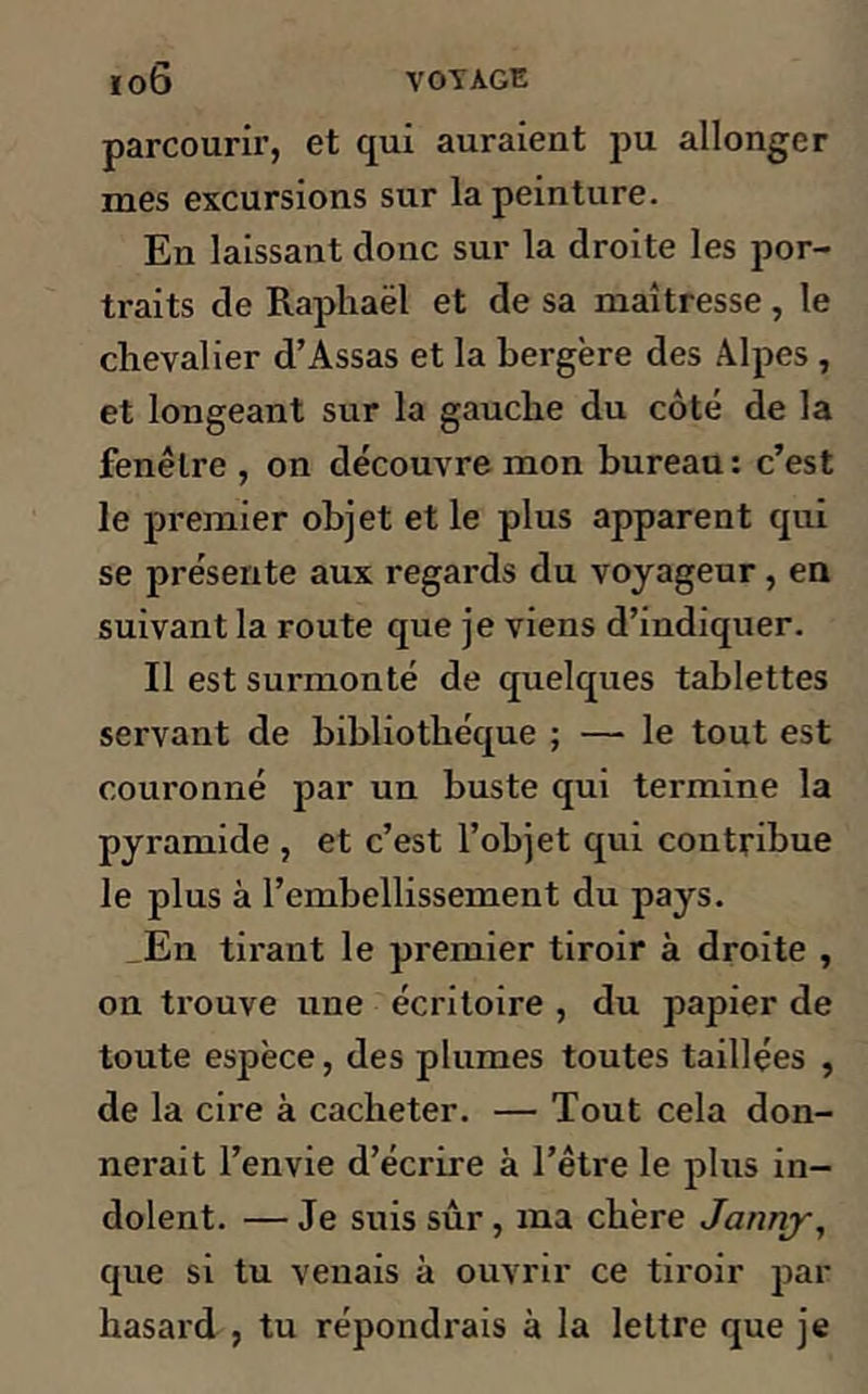 parcourir, et qui auraient pu allonger mes excursions sur la peinture. En laissant donc sur la droite les por- traits de Raphaël et de sa maîtresse , le chevalier d’Assas et la bergère des Alpes , et longeant sur la gauche du côté de la fenêtre , on découvre mon bureau : c’est le premier objet et le plus apparent qui se présente aux regards du voyageur , en suivant la route que je viens d’indiquer. Il est surmonté de quelques tablettes servant de bibliothèque ; — le tout est couronné par un buste qui termine la pyramide , et c’est l’objet qui contribue le plus à l’embellissement du pays. En tirant le premier tiroir à droite , on trouve une écritoire , du papier de toute espèce, des plumes toutes taillées , de la cire à cacheter. — Tout cela don- nerait l’envie d’écrire à l’être le plus in- dolent. — Je suis sûr, ma chère Jannjr, que si tu venais à ouvrir ce tiroir par hasard , tu répondrais à la lettre que je