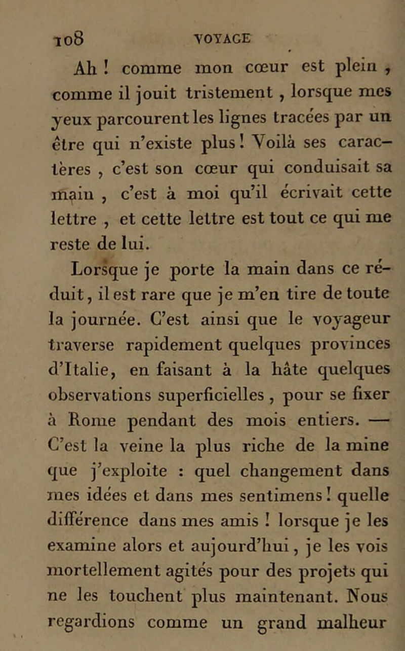 Ah ! comme mon cœur est plein , comme il jouit tristement , lorsque mes yeux parcourent les lignes tracées par un être qui n’existe plus! Voilà ses carac- tères , c’est son cœur qui conduisait sa main , c’est à moi qu’il écrivait cette lettre , et cette lettre est tout ce qui me reste de lui. Lorsque je porte la main dans ce ré- duit, il est rare que je m’en tire de toute la journée. C’est ainsi que le voyageur traverse rapidement quelques provinces d’Italie, en faisant à la hâte quelques observations superficielles , pour se fixer à Rome pendant des mois entiers. — C’est la veine la plus riche de la mine que j’exploite : quel changement dans mes idées et dans mes sentimens ! quelle différence dans mes amis ! lorsque je les examine alors et aujourd’hui, je les vois mortellement agités pour des projets qui ne les touchent plus maintenant. Nous regai’dions comme un grand malheur