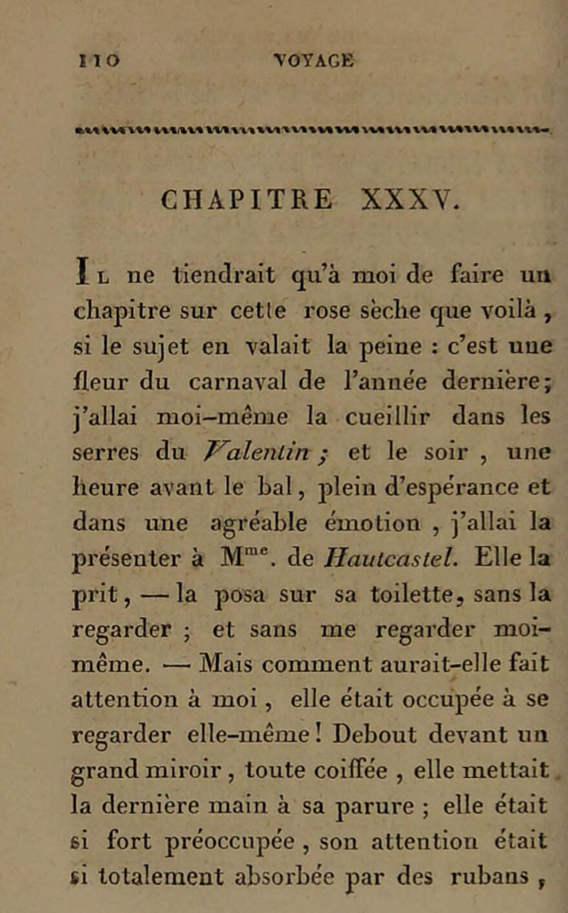 KM\UAK% ****** XV* A AA AXA x VK1MKVA A VA X AA AV* ****** A** AXA- CHAPITRE XXXV. I l ne tiendrait qu’à moi de faire un chapitre sur cet le rose sèclie que voilà , si le sujet en valait la peine : c’est une fleur du carnaval de l’année dernière; j’allai moi-même la cueillir dans les serres du Valentin ; et le soir , une heure avant le bal, plein d’espérance et dans une agréable émotion , j’allai la présenter à Mrae. de Haulcaslel. Elle la prit, — la posa sur sa toilette, sans la regarder ; et sans me regarder moi- même. ■—• Mais comment aurait-elle fait attention à moi, elle était occupée à se regarder elle-même! Debout devant un grand miroir , toute coiffée , elle mettait. la dernière main à sa parure ; elle était si fort préoccupée , son attention était si totalement absorbée par des rubans ,