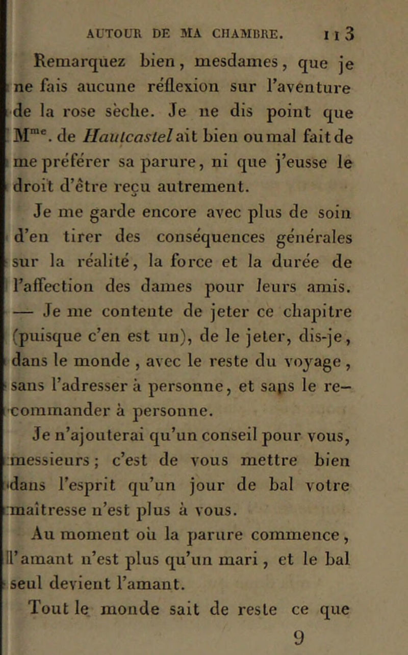 Remarquez bien, mesdames, que je ne fais aucune réflexion sur l’aventure de la rose sèche. Je 11e dis point que Mme. de Haulcastelait bien ournal fait de me préférer sa parure, ni que j’eusse le droit d’être reçu autrement. Je me garde encore avec plus de soin d’en tirer des conséquences générales sur la réalité, la force et la durée de l’affection des dames pour leurs amis. — Je me contente de jeter ce chapitre (puisque c’en est un), de le jeter, dis-je, dans le monde , avec le reste du voyage , sans l’adressera personne, et saps le re- commander à personne. Je n’ajouterai qu’un conseil pour vous, messieurs ; c’est de vous mettre bien 'dans l’esprit qu’un jour de bal votre maîtresse n’est plus à vous. Au moment ou la parure commence , II’amant n’est plus qu’un mari, et le bal •seul devient l’amant. Tout le monde sait de reste ce que 9
