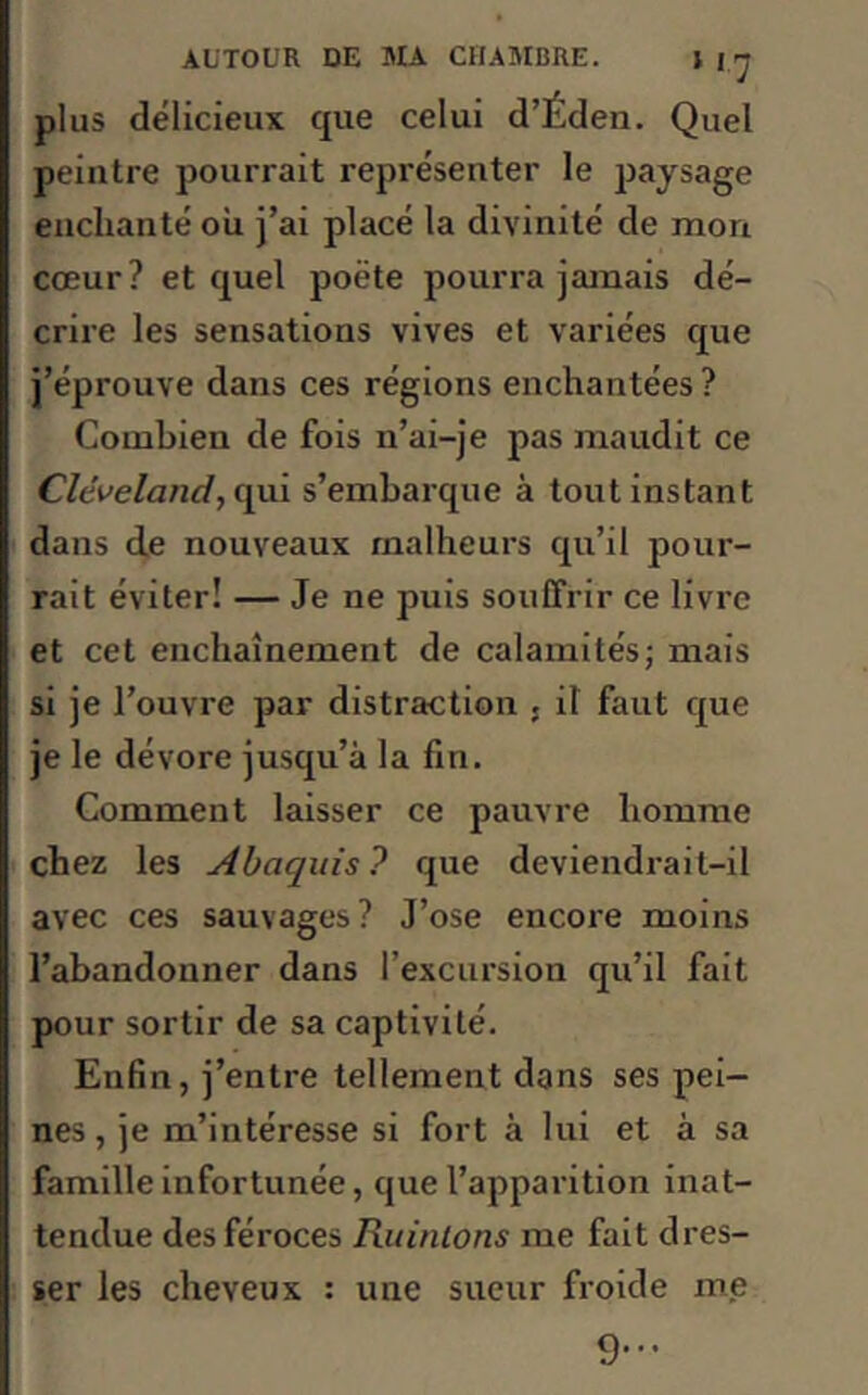 plus délicieux que celui d’Éden. Quel peintre pourrait représenter le paysage enchanté ou j’ai placé la divinité de mon cœur? et quel poète pourra jamais dé- crire les sensations vives et variées que j’éprouve dans ces régions enchantées ? Combien de fois n’ai-je pas maudit ce Clêveland, qui s’embarque à tout instant dans de nouveaux malheurs qu’il pour- rait éviter! — Je ne puis souffrir ce livre et cet enchaînement de calamités; mais si je l’ouvre par distraction ; il faut que je le dévore jusqu’à la fin. Gomment laisser ce pauvre homme chez les Abaquis? que deviendrait-il avec ces sauvages? J’ose encore moins l’abandonner dans l’excursion qu’il fait pour sortir de sa captivité. Enfin, j’entre tellement dans ses pei- nes , je m’intéresse si fort à lui et à sa famille infortunée, que l’apparition inat- tendue des féroces Ruinions me fait dres- ser les cheveux : une sueur froide me 9...