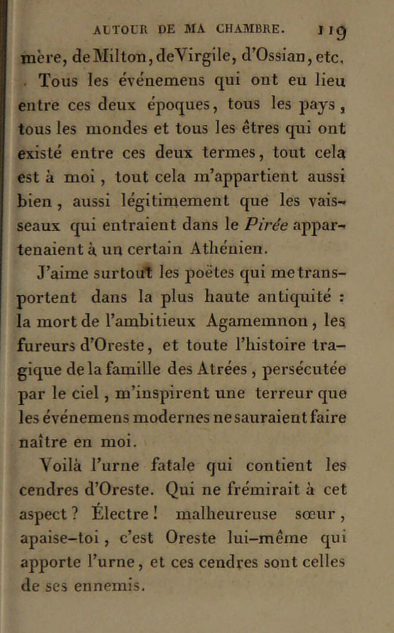 mère, de Milton, deVirgile, d’Ossian, etc. Tous les événemens qui ont eu lieu entre ces deux époques, tous les pays, tous les mondes et tous les êtres qui ont existé entre ces deux termes, tout cela est à moi, tout cela m’appartient aussi bien , aussi légitimement que les vais- seaux qui entraient dans le Pirée appar- tenaient à, un certain Athénien. J’aime surtout les poètes qui metrans- portent dans la plus haute antiquité : la mort de l’ambitieux Agamemnon , les fureurs d’Oreste, et toute l’histoire tra- gique de la famille des Atrées , persécutée par le ciel, m’inspirent une terreur que les événemens modernes ne sauraient faire naître en moi. Voilà l’urne fatale qui contient les cendres d’Oreste. Qui ne frémirait à cet aspect ? Electre ! malheureuse sœur , apaise-toi , c’est Oreste lui-même qui apporte l’urne, et ces cendres sont celles de ses ennemis.