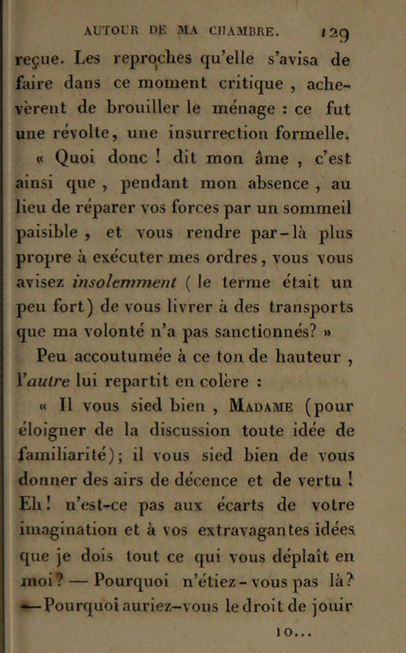 reçue. Les reproches qu’elle s’avisa de faire daus ce moment critique , ache- vèrent de brouiller le ménage : ce fut une révolte, une insurrection formelle. « Quoi donc ! dit mon âme , c’est ainsi que , pendant mon absence , au lieu de réparer vos forces par un sommeil paisible , et vous rendre par-là plus propre à exécuter mes ordres, vous vous avisez insolemment ( le terme était un peu fort) de vous livrer à des transports que ma volonté n’a pas sanctionnés? » Peu accoutumée à ce ton de hauteur , l'autre lui repartit en colère : « Il vous sied bien , Madame (pour éloigner de la discussion toute idée de familiarité); il vous sied bien de vous donner des airs de décence et de vertu ! Eh ! n’est-ce pas aux écarts de votre imagination et à vos extravagantes idées que je dois tout ce qui vous déplaît en moi ? — Pourquoi n’étiez - vous pas là ? -—Pourquoi auriez-vous le droit de jouir 10...
