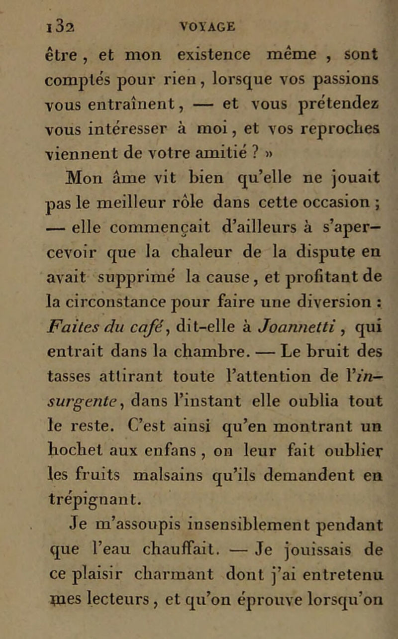 être , et mon existence même , sont comptés pour rien, lorsque vos passions vous entraînent, — et vous prétendez vous intéresser à moi, et vos reproches viennent de votre amitié ? » Mon âme vit bien qu’elle ne jouait pas le meilleur rôle dans cette occasion ; — elle commençait d’ailleurs à s’aper- cevoir que la chaleur de la dispute en avait supprimé la cause, et profitant de la circonstance pour faire une diversion : Faites du café, dit-elle à Joannetti , qui entrait dans la chambre. — Le bruit des tasses attirant toute l’attention de l’/'n— survente, dans l’instant elle oublia tout le reste. C’est ainsi qu’en montrant un hochet aux enfans , on leur fait oublier les fruits malsains qu’ils demandent en trépignant. Je m’assoupis insensiblement pendant que l’eau chauffait. — Je jouissais de ce plaisir charmant dont j’ai entretenu tnes lecteurs , et qu’on éprouve lorsqu’on