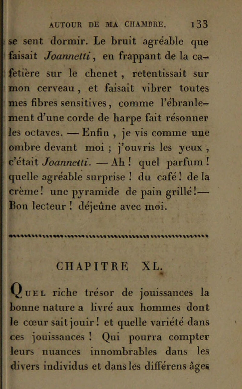 se sent dormir. Le bruit agréable que faisait Joannetti, en frappant de la ca- fetière sur le chenet , retentissait sur mon cerveau, et faisait vibrer toutes mes fibres sensitives, comme l’ébranle- ment d’une corde de harpe fait résonner les octaves. — Enfin , je vis comme une ombre devant moi ; j’ouvris les yeux , c’était Joannelti. — Ah ! quel parfum ! quelle agréable surprise ! du café ! de la crème! une pyramide de pain grillé!— Bon lecteur ! déjeûne avec moi. CHAPITRE XL. 41 Quel riche trésor de jouissances la bonne nature a livré aux hommes dont le cœur sait jouir ! et quelle variété dans ces jouissances ! Qui pourra compter leurs nuances innombrables dans les divers individus et dans les dill'érens âges
